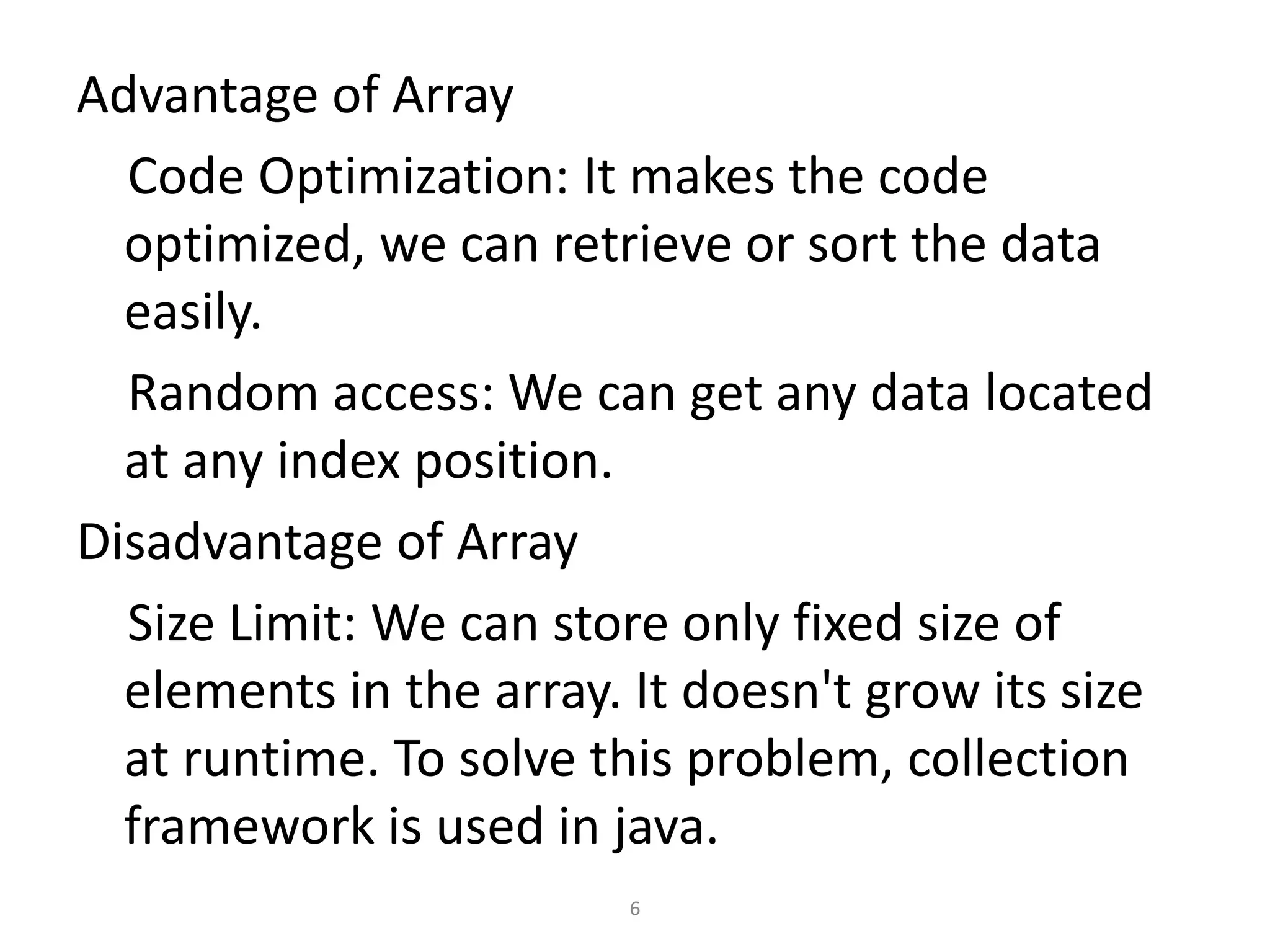Advantage of Array
Code Optimization: It makes the code
optimized, we can retrieve or sort the data
easily.
Random access: We can get any data located
at any index position.
Disadvantage of Array
Size Limit: We can store only fixed size of
elements in the array. It doesn't grow its size
at runtime. To solve this problem, collection
framework is used in java.
6
 