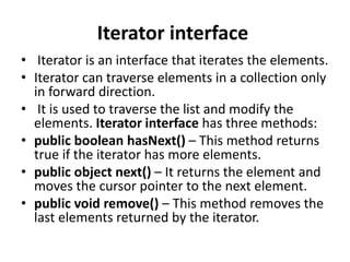 Iterator interface
• Iterator is an interface that iterates the elements.
• Iterator can traverse elements in a collection only
in forward direction.
• It is used to traverse the list and modify the
elements. Iterator interface has three methods:
• public boolean hasNext() – This method returns
true if the iterator has more elements.
• public object next() – It returns the element and
moves the cursor pointer to the next element.
• public void remove() – This method removes the
last elements returned by the iterator.
 