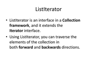 ListIterator
• ListIterator is an interface in a Collection
framework, and it extends the
Iterator interface.
• Using ListIterator, you can traverse the
elements of the collection in
both forward and backwards directions.
 