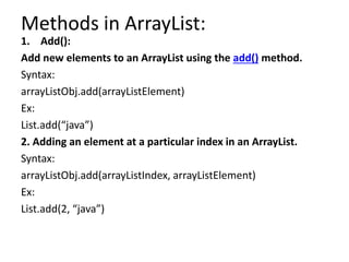 Methods in ArrayList:
1. Add():
Add new elements to an ArrayList using the add() method.
Syntax:
arrayListObj.add(arrayListElement)
Ex:
List.add(“java”)
2. Adding an element at a particular index in an ArrayList.
Syntax:
arrayListObj.add(arrayListIndex, arrayListElement)
Ex:
List.add(2, “java”)
 