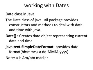 working with Dates
Date class in Java
The Date class of java.util package provides
constructors and methods to deal with date
and time with java.
Date() : Creates date object representing current
date and time.
java.text.SimpleDateFormat: provides date
format(hh:mm:ss a dd-MMM-yyyy)
Note: a is Am/pm marker
 