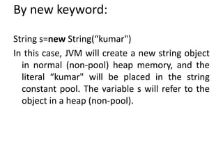 By new keyword:
String s=new String(“kumar")
In this case, JVM will create a new string object
in normal (non-pool) heap memory, and the
literal “kumar" will be placed in the string
constant pool. The variable s will refer to the
object in a heap (non-pool).
 