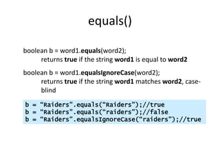 equals()
boolean b = word1.equals(word2);
returns true if the string word1 is equal to word2
boolean b = word1.equalsIgnoreCase(word2);
returns true if the string word1 matches word2, case-
blind
b = “Raiders”.equals(“Raiders”);//true
b = “Raiders”.equals(“raiders”);//false
b = “Raiders”.equalsIgnoreCase(“raiders”);//true
 