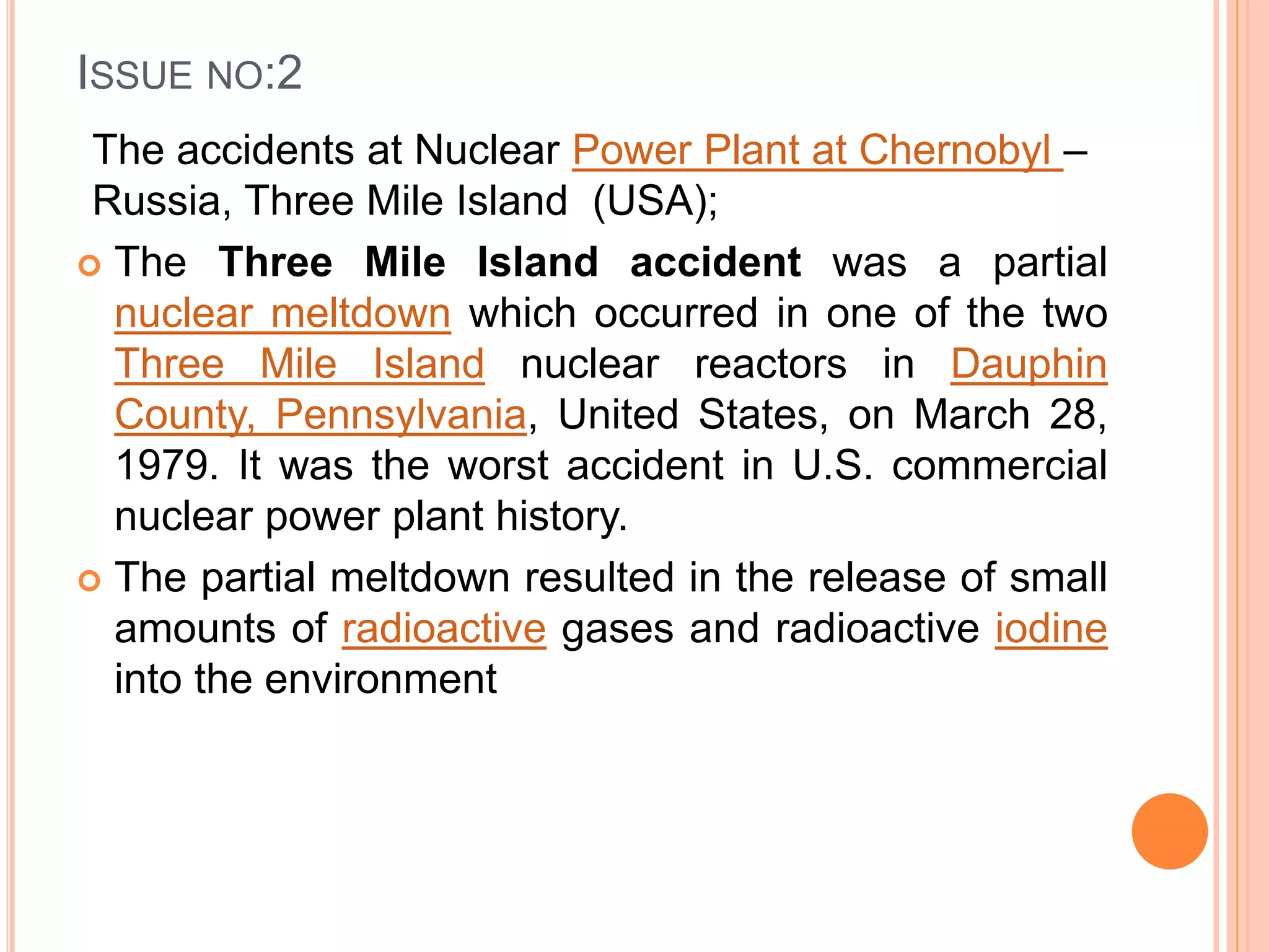 ISSUE NO:2
The accidents at Nuclear Power Plant at Chernobyl –
Russia, Three Mile Island (USA);
 The Three Mile Island accident was a partial
nuclear meltdown which occurred in one of the two
Three Mile Island nuclear reactors in Dauphin
County, Pennsylvania, United States, on March 28,
1979. It was the worst accident in U.S. commercial
nuclear power plant history.
 The partial meltdown resulted in the release of small
amounts of radioactive gases and radioactive iodine
into the environment
 