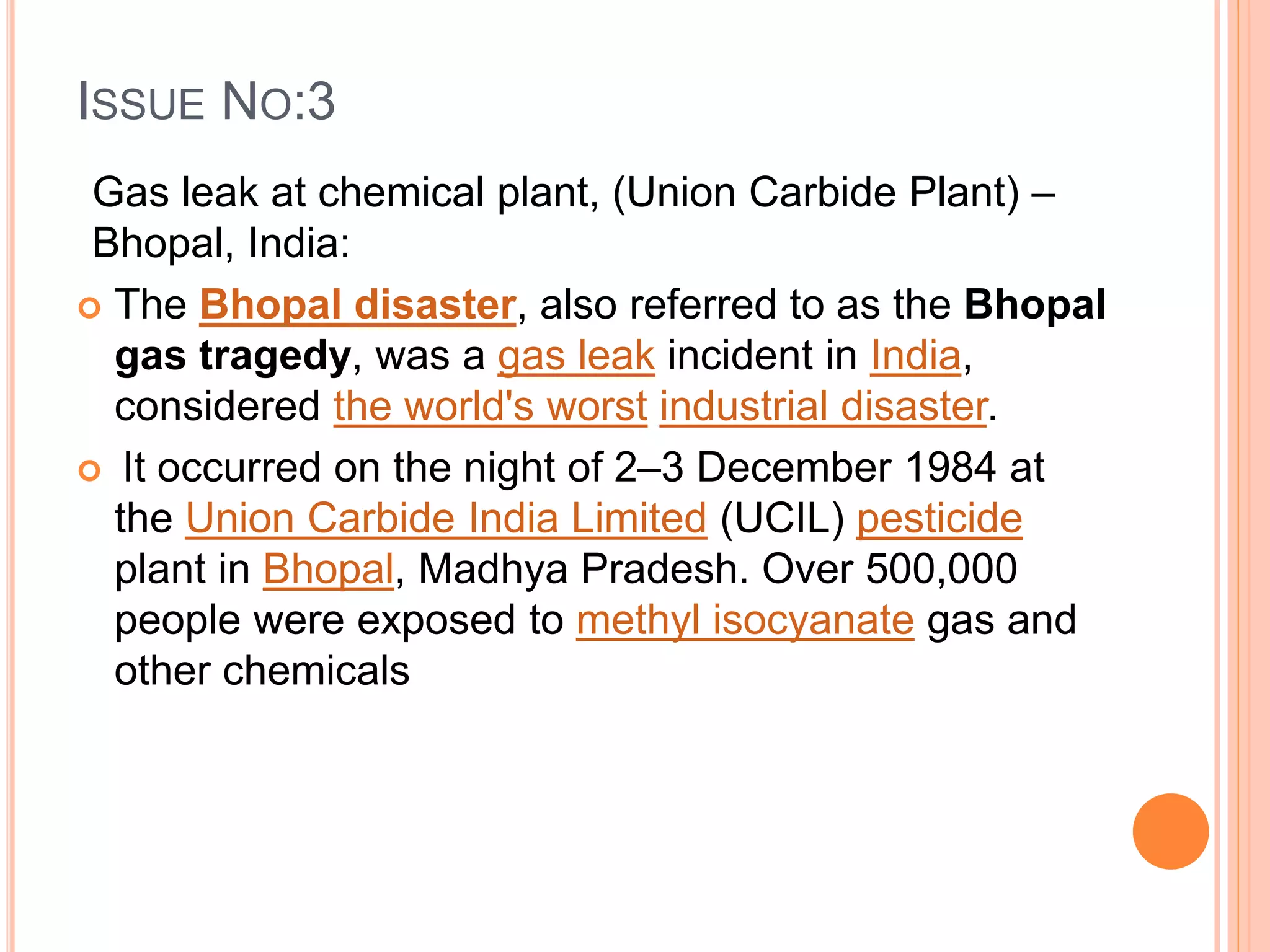 ISSUE NO:3
Gas leak at chemical plant, (Union Carbide Plant) –
Bhopal, India:
 The Bhopal disaster, also referred to as the Bhopal
gas tragedy, was a gas leak incident in India,
considered the world's worst industrial disaster.
 It occurred on the night of 2–3 December 1984 at
the Union Carbide India Limited (UCIL) pesticide
plant in Bhopal, Madhya Pradesh. Over 500,000
people were exposed to methyl isocyanate gas and
other chemicals
 