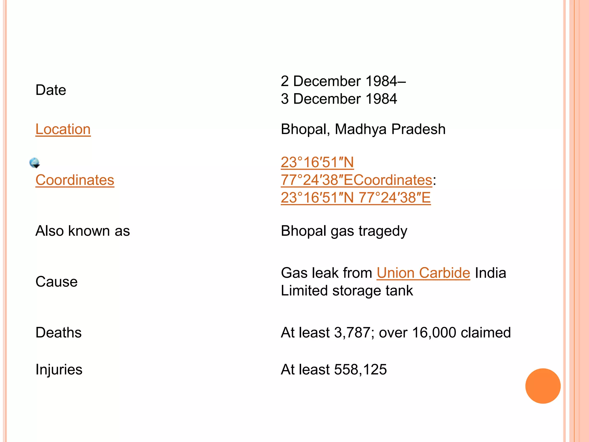 Date
2 December 1984–
3 December 1984
Location Bhopal, Madhya Pradesh
Coordinates
23°16′51″N
77°24′38″ECoordinates:
23°16′51″N 77°24′38″E
Also known as Bhopal gas tragedy
Cause
Gas leak from Union Carbide India
Limited storage tank
Deaths At least 3,787; over 16,000 claimed
Injuries At least 558,125
 