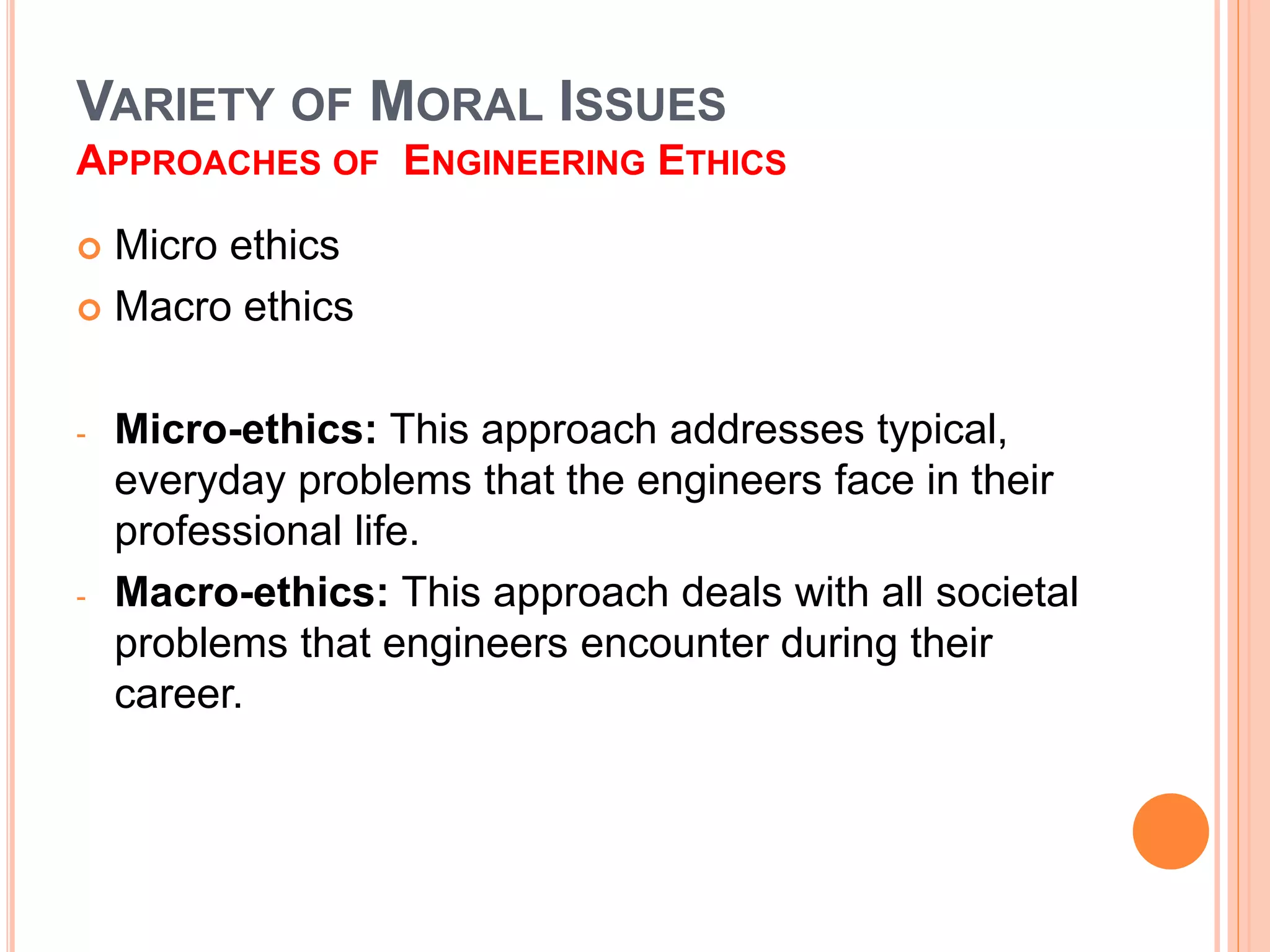 VARIETY OF MORAL ISSUES
APPROACHES OF ENGINEERING ETHICS
 Micro ethics
 Macro ethics
- Micro-ethics: This approach addresses typical,
everyday problems that the engineers face in their
professional life.
- Macro-ethics: This approach deals with all societal
problems that engineers encounter during their
career.
 