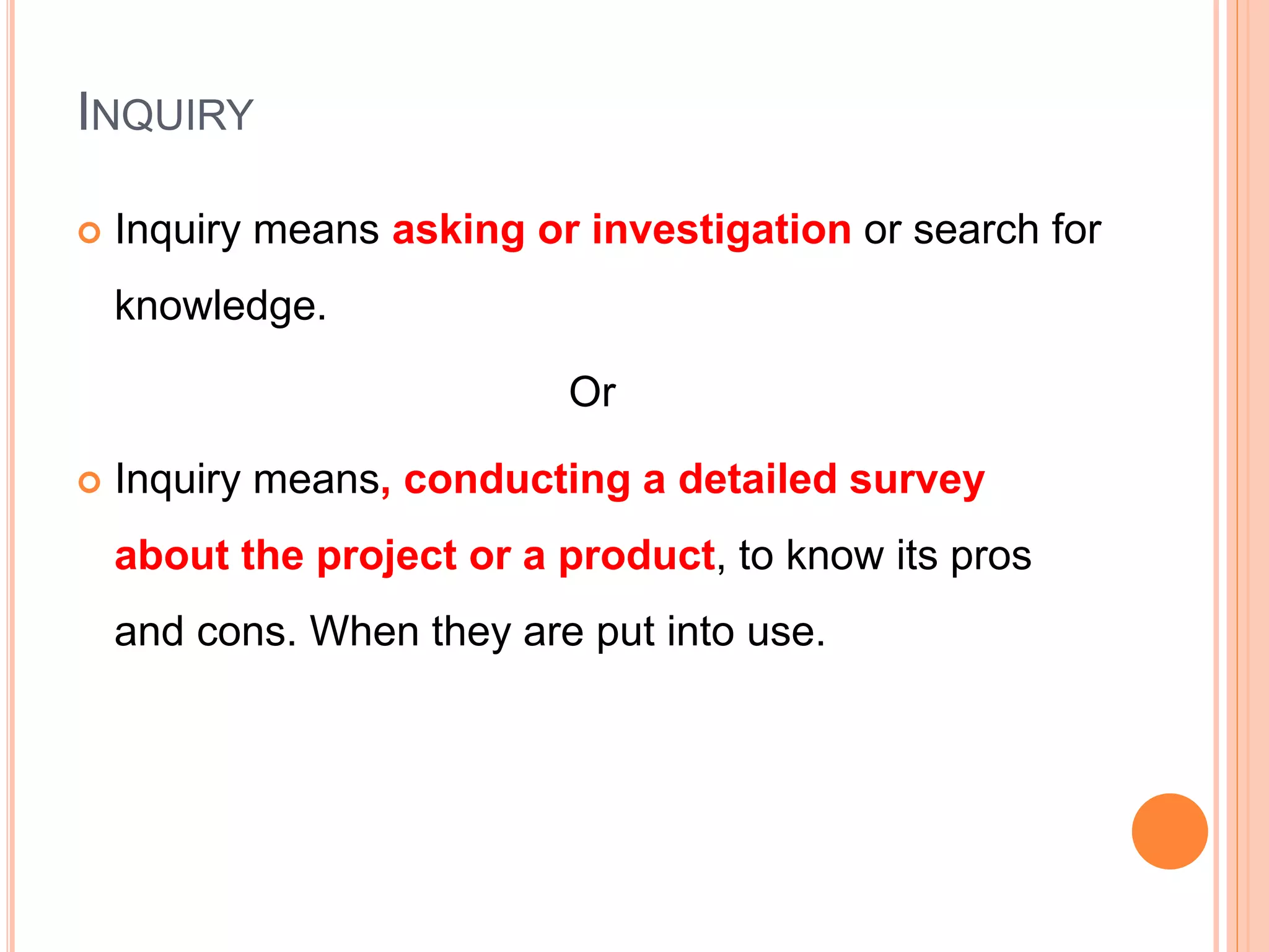 INQUIRY
 Inquiry means asking or investigation or search for
knowledge.
Or
 Inquiry means, conducting a detailed survey
about the project or a product, to know its pros
and cons. When they are put into use.
 