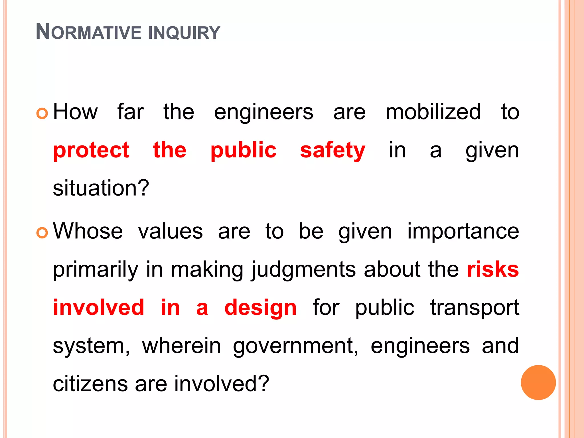 NORMATIVE INQUIRY
 How far the engineers are mobilized to
protect the public safety in a given
situation?
 Whose values are to be given importance
primarily in making judgments about the risks
involved in a design for public transport
system, wherein government, engineers and
citizens are involved?
 