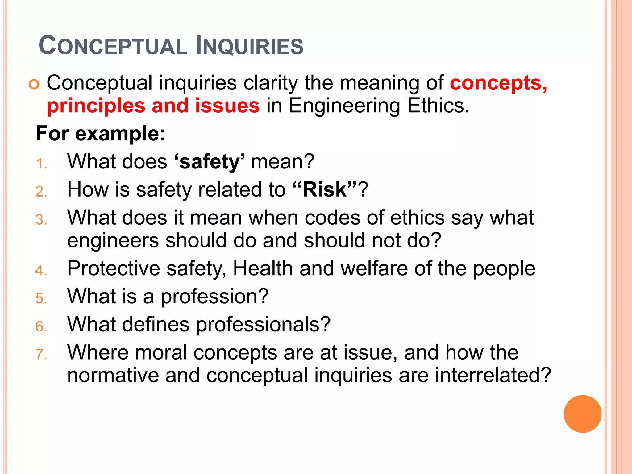 CONCEPTUAL INQUIRIES
 Conceptual inquiries clarity the meaning of concepts,
principles and issues in Engineering Ethics.
For example:
1. What does ‘safety’ mean?
2. How is safety related to “Risk”?
3. What does it mean when codes of ethics say what
engineers should do and should not do?
4. Protective safety, Health and welfare of the people
5. What is a profession?
6. What defines professionals?
7. Where moral concepts are at issue, and how the
normative and conceptual inquiries are interrelated?
 