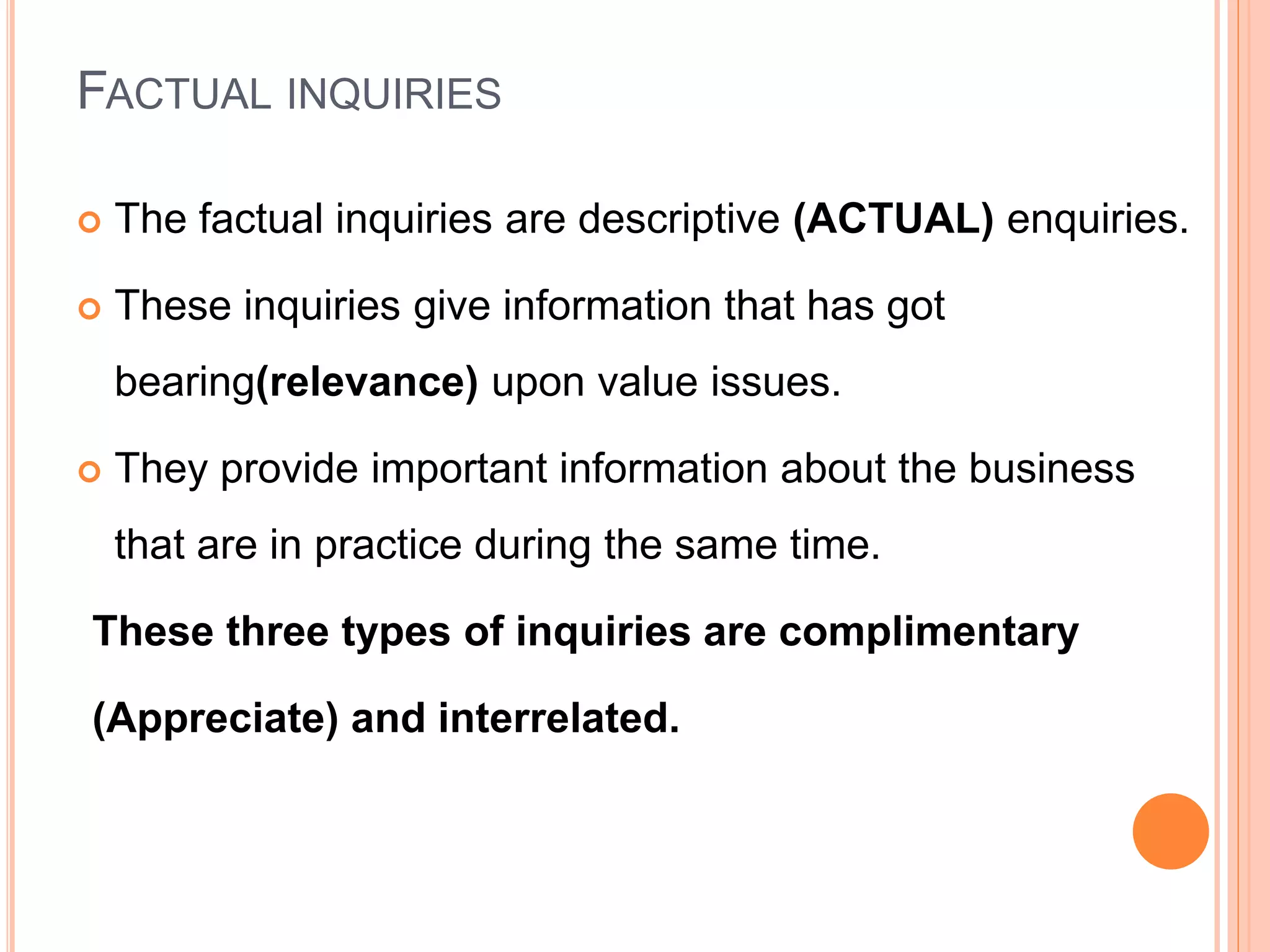 FACTUAL INQUIRIES
 The factual inquiries are descriptive (ACTUAL) enquiries.
 These inquiries give information that has got
bearing(relevance) upon value issues.
 They provide important information about the business
that are in practice during the same time.
These three types of inquiries are complimentary
(Appreciate) and interrelated.
 