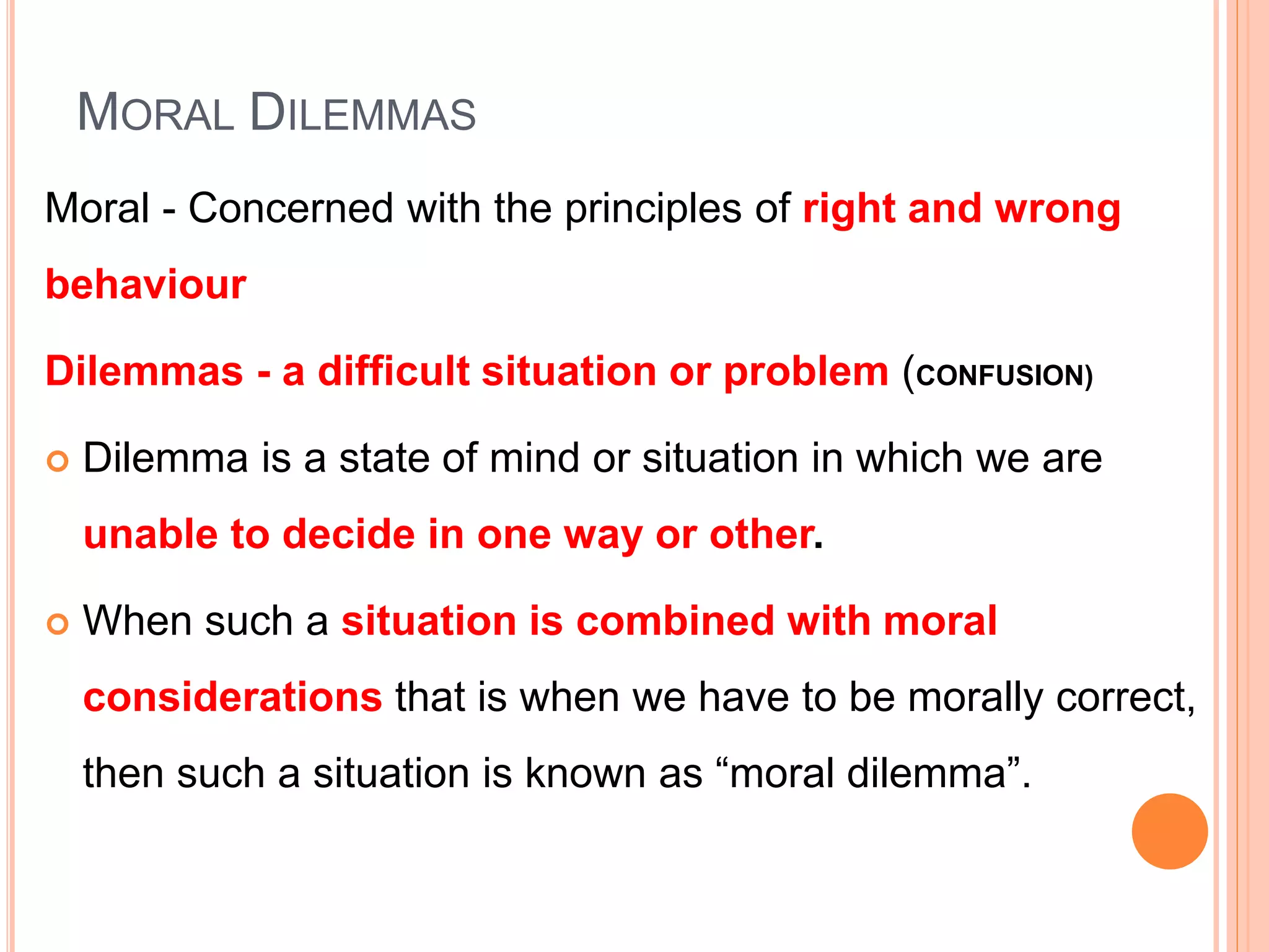 MORAL DILEMMAS
Moral - Concerned with the principles of right and wrong
behaviour
Dilemmas - a difficult situation or problem (CONFUSION)
 Dilemma is a state of mind or situation in which we are
unable to decide in one way or other.
 When such a situation is combined with moral
considerations that is when we have to be morally correct,
then such a situation is known as “moral dilemma”.
 