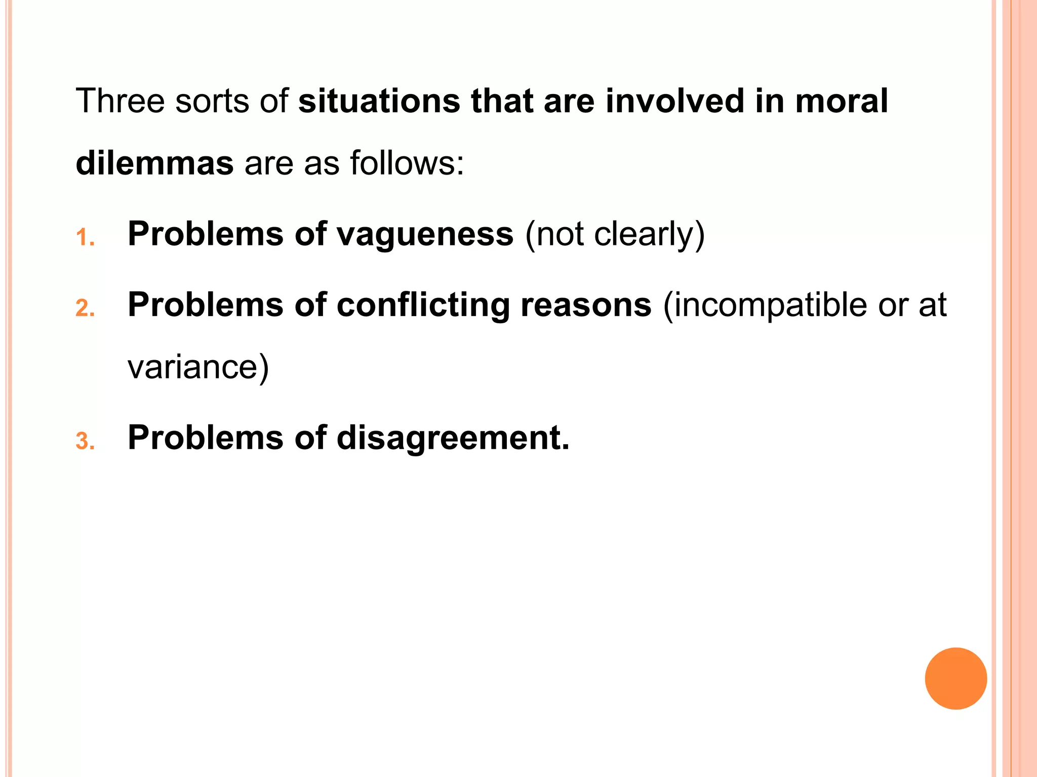 Three sorts of situations that are involved in moral
dilemmas are as follows:
1. Problems of vagueness (not clearly)
2. Problems of conflicting reasons (incompatible or at
variance)
3. Problems of disagreement.
 