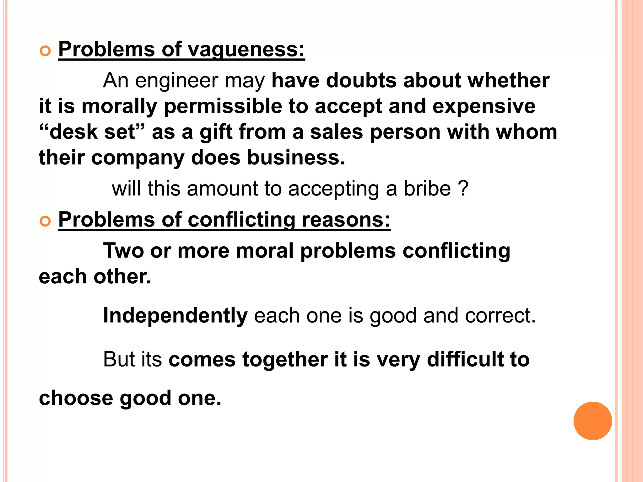  Problems of vagueness:
An engineer may have doubts about whether
it is morally permissible to accept and expensive
“desk set” as a gift from a sales person with whom
their company does business.
will this amount to accepting a bribe ?
 Problems of conflicting reasons:
Two or more moral problems conflicting
each other.
Independently each one is good and correct.
But its comes together it is very difficult to
choose good one.
 