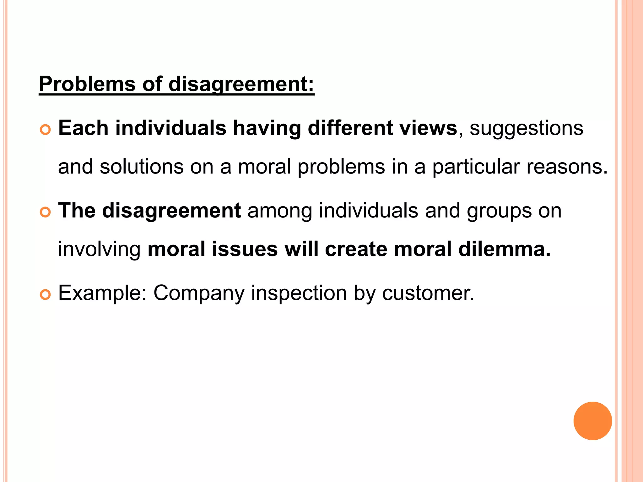 Problems of disagreement:
 Each individuals having different views, suggestions
and solutions on a moral problems in a particular reasons.
 The disagreement among individuals and groups on
involving moral issues will create moral dilemma.
 Example: Company inspection by customer.
 