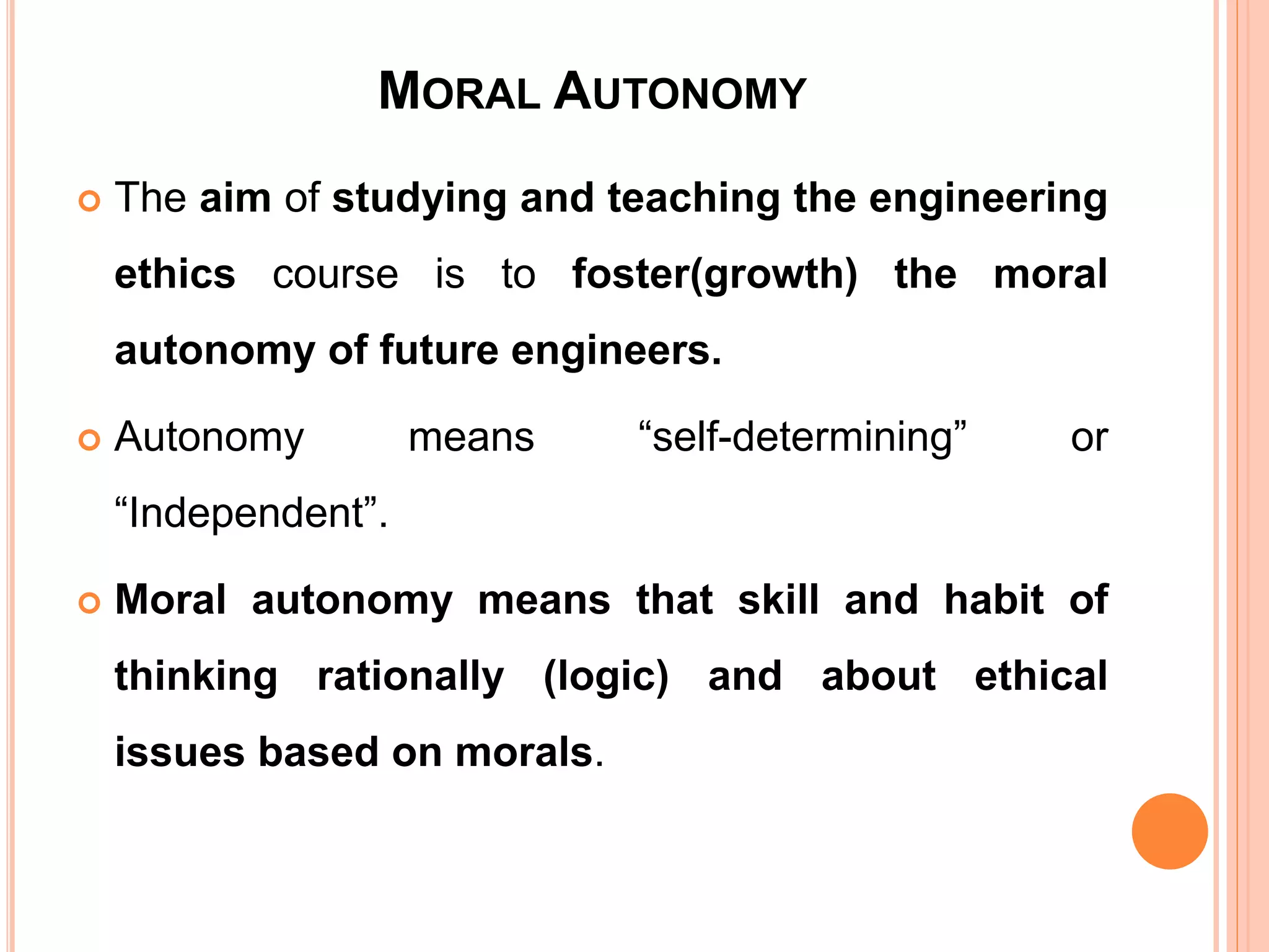 MORAL AUTONOMY
 The aim of studying and teaching the engineering
ethics course is to foster(growth) the moral
autonomy of future engineers.
 Autonomy means “self-determining” or
“Independent”.
 Moral autonomy means that skill and habit of
thinking rationally (logic) and about ethical
issues based on morals.
 