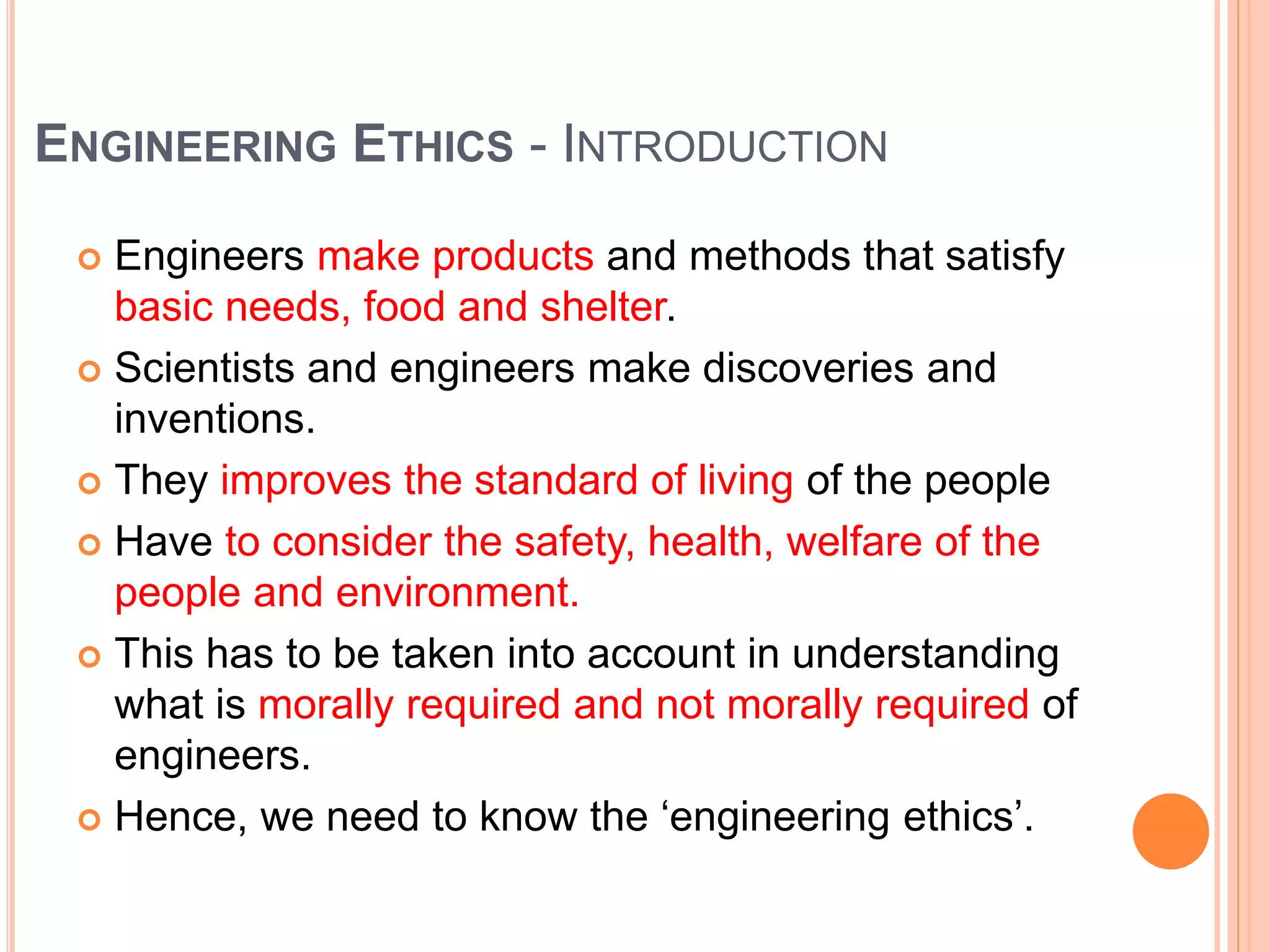 ENGINEERING ETHICS - INTRODUCTION
 Engineers make products and methods that satisfy
basic needs, food and shelter.
 Scientists and engineers make discoveries and
inventions.
 They improves the standard of living of the people
 Have to consider the safety, health, welfare of the
people and environment.
 This has to be taken into account in understanding
what is morally required and not morally required of
engineers.
 Hence, we need to know the ‘engineering ethics’.
 