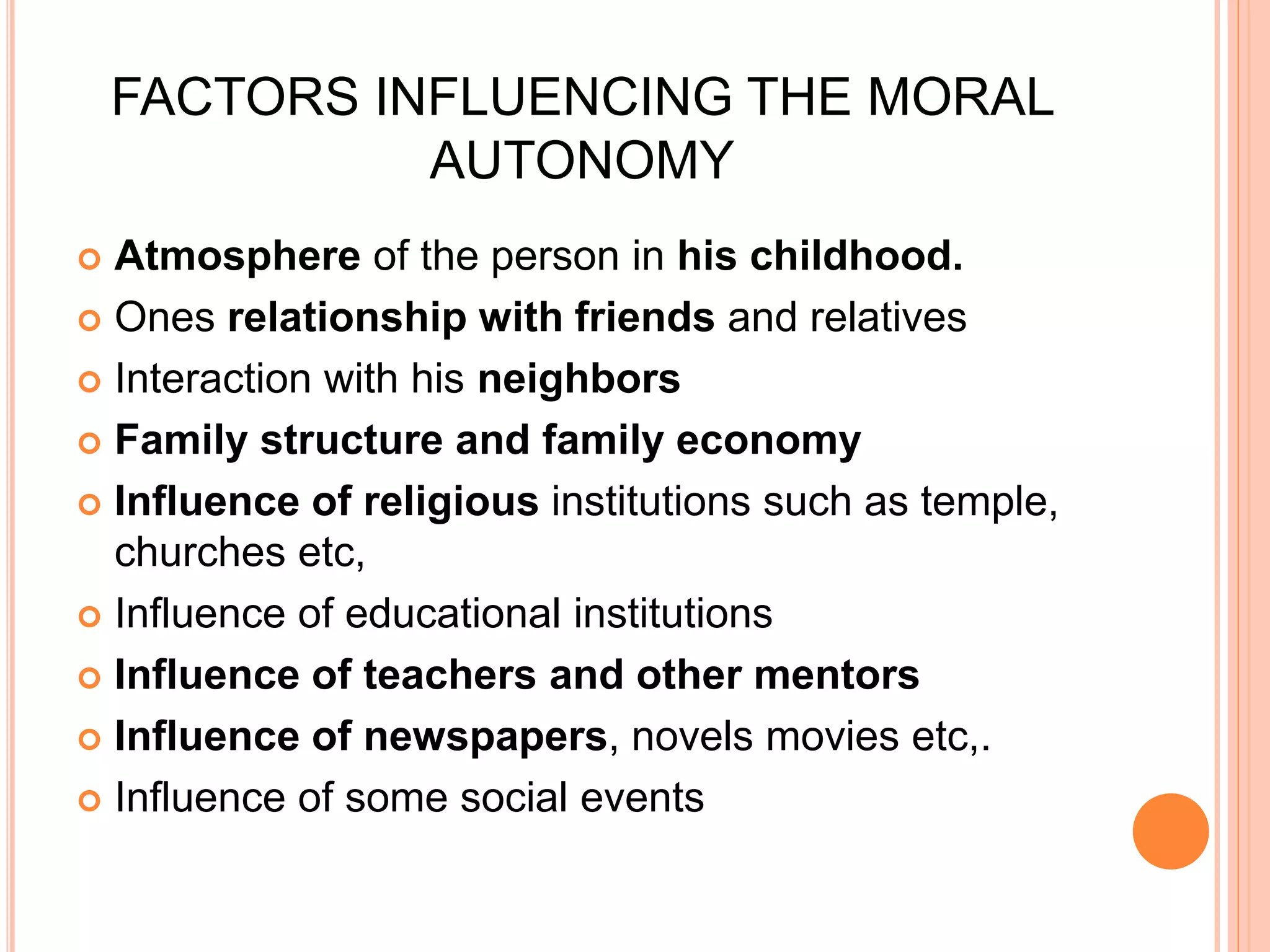 FACTORS INFLUENCING THE MORAL
AUTONOMY
 Atmosphere of the person in his childhood.
 Ones relationship with friends and relatives
 Interaction with his neighbors
 Family structure and family economy
 Influence of religious institutions such as temple,
churches etc,
 Influence of educational institutions
 Influence of teachers and other mentors
 Influence of newspapers, novels movies etc,.
 Influence of some social events
 