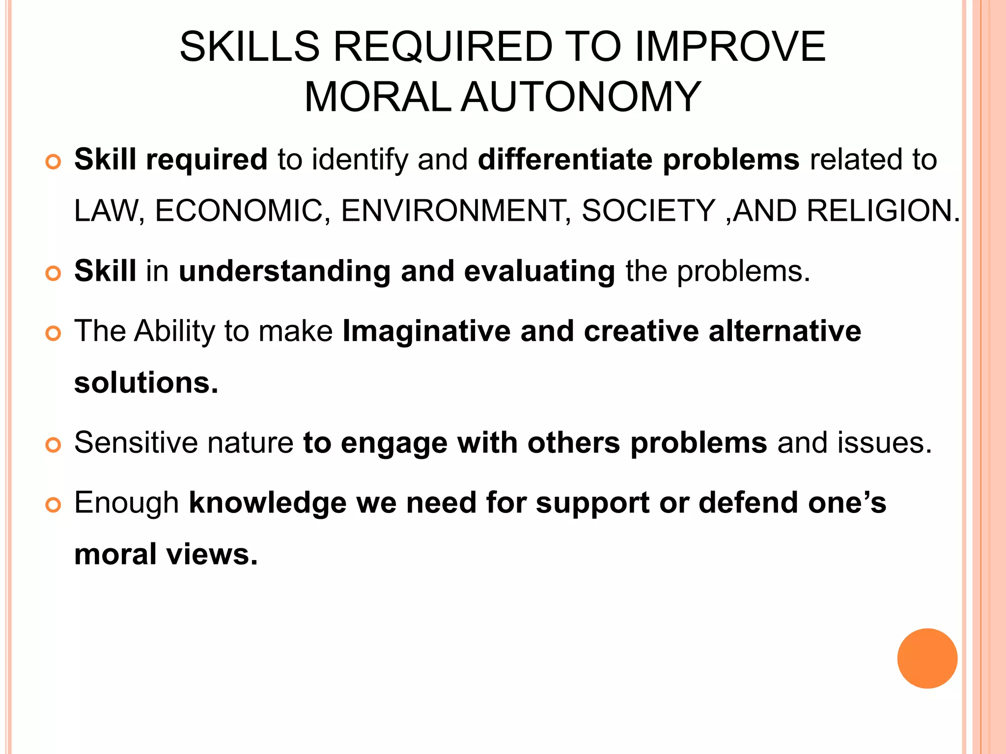SKILLS REQUIRED TO IMPROVE
MORAL AUTONOMY
 Skill required to identify and differentiate problems related to
LAW, ECONOMIC, ENVIRONMENT, SOCIETY ,AND RELIGION.
 Skill in understanding and evaluating the problems.
 The Ability to make Imaginative and creative alternative
solutions.
 Sensitive nature to engage with others problems and issues.
 Enough knowledge we need for support or defend one’s
moral views.
 