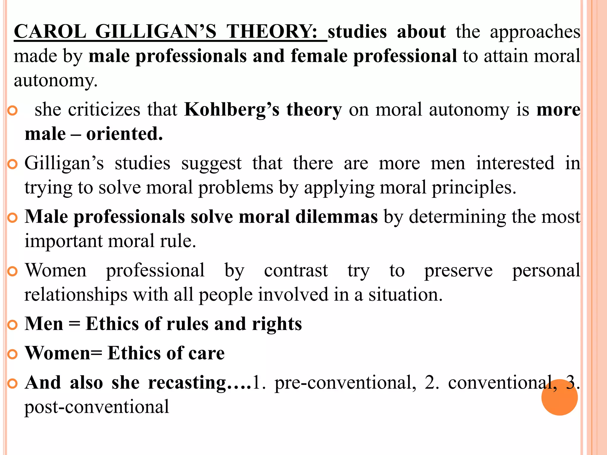 CAROL GILLIGAN’S THEORY: studies about the approaches
made by male professionals and female professional to attain moral
autonomy.
 she criticizes that Kohlberg’s theory on moral autonomy is more
male – oriented.
 Gilligan’s studies suggest that there are more men interested in
trying to solve moral problems by applying moral principles.
 Male professionals solve moral dilemmas by determining the most
important moral rule.
 Women professional by contrast try to preserve personal
relationships with all people involved in a situation.
 Men = Ethics of rules and rights
 Women= Ethics of care
 And also she recasting….1. pre-conventional, 2. conventional, 3.
post-conventional
 