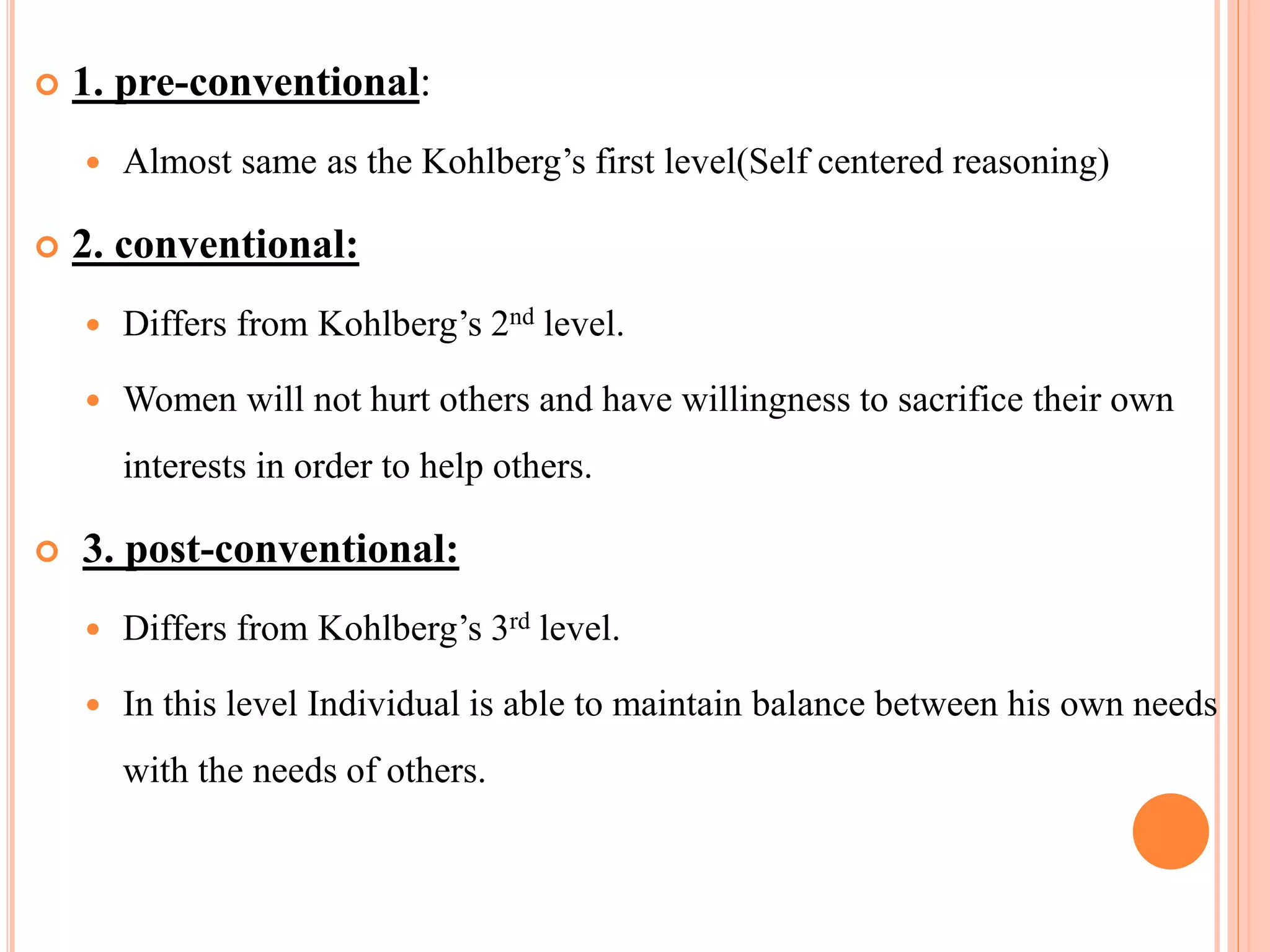  1. pre-conventional:
 Almost same as the Kohlberg’s first level(Self centered reasoning)
 2. conventional:
 Differs from Kohlberg’s 2nd level.
 Women will not hurt others and have willingness to sacrifice their own
interests in order to help others.
 3. post-conventional:
 Differs from Kohlberg’s 3rd level.
 In this level Individual is able to maintain balance between his own needs
with the needs of others.
 