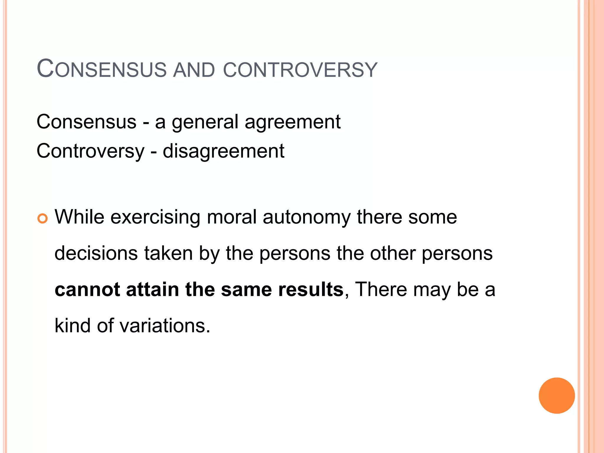 CONSENSUS AND CONTROVERSY
Consensus - a general agreement
Controversy - disagreement
 While exercising moral autonomy there some
decisions taken by the persons the other persons
cannot attain the same results, There may be a
kind of variations.
 