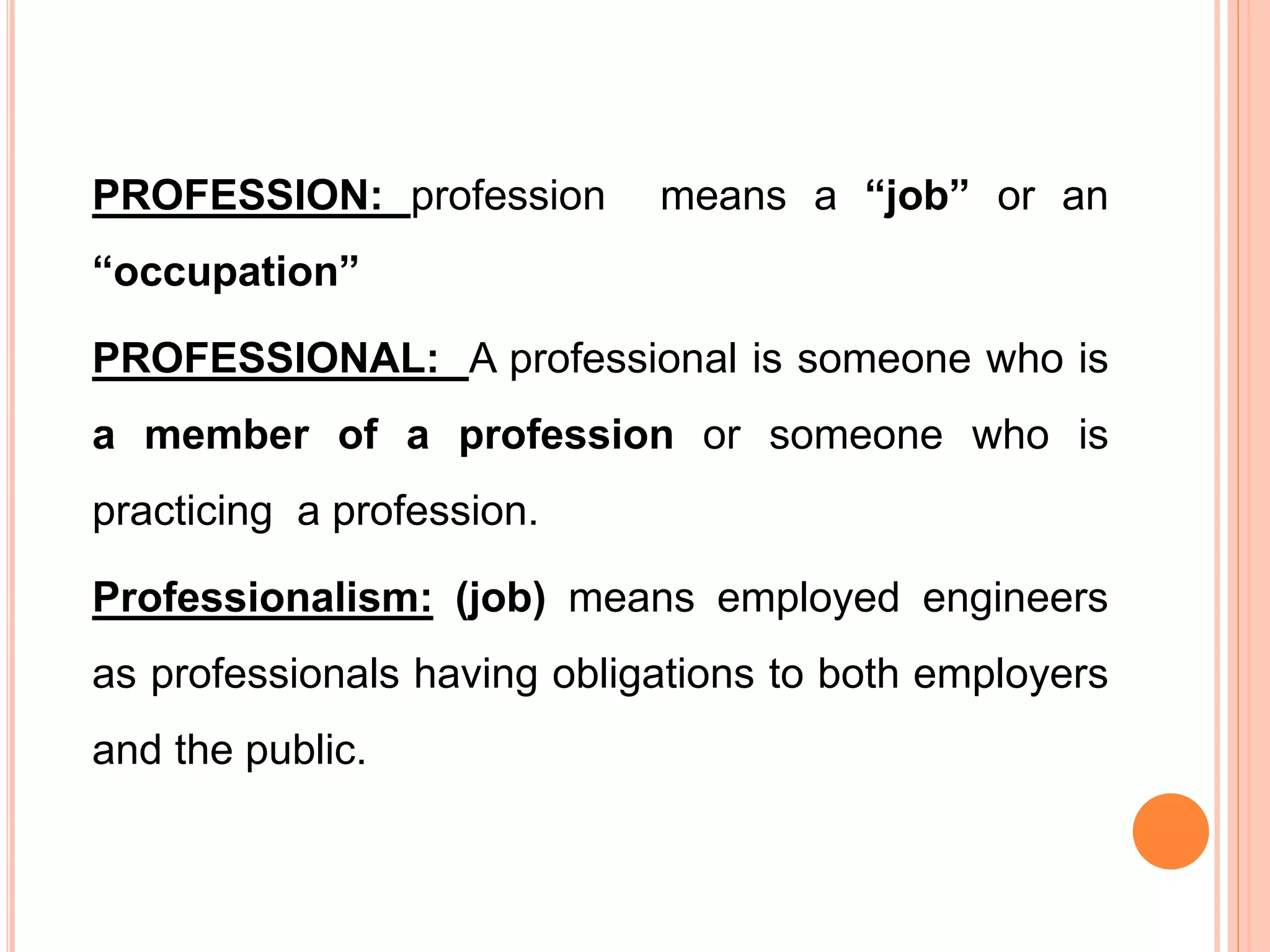PROFESSION: profession means a “job” or an
“occupation”
PROFESSIONAL: A professional is someone who is
a member of a profession or someone who is
practicing a profession.
Professionalism: (job) means employed engineers
as professionals having obligations to both employers
and the public.
 