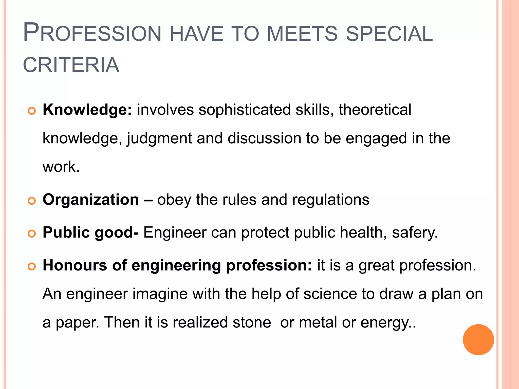 PROFESSION HAVE TO MEETS SPECIAL
CRITERIA
 Knowledge: involves sophisticated skills, theoretical
knowledge, judgment and discussion to be engaged in the
work.
 Organization – obey the rules and regulations
 Public good- Engineer can protect public health, safery.
 Honours of engineering profession: it is a great profession.
An engineer imagine with the help of science to draw a plan on
a paper. Then it is realized stone or metal or energy..
 