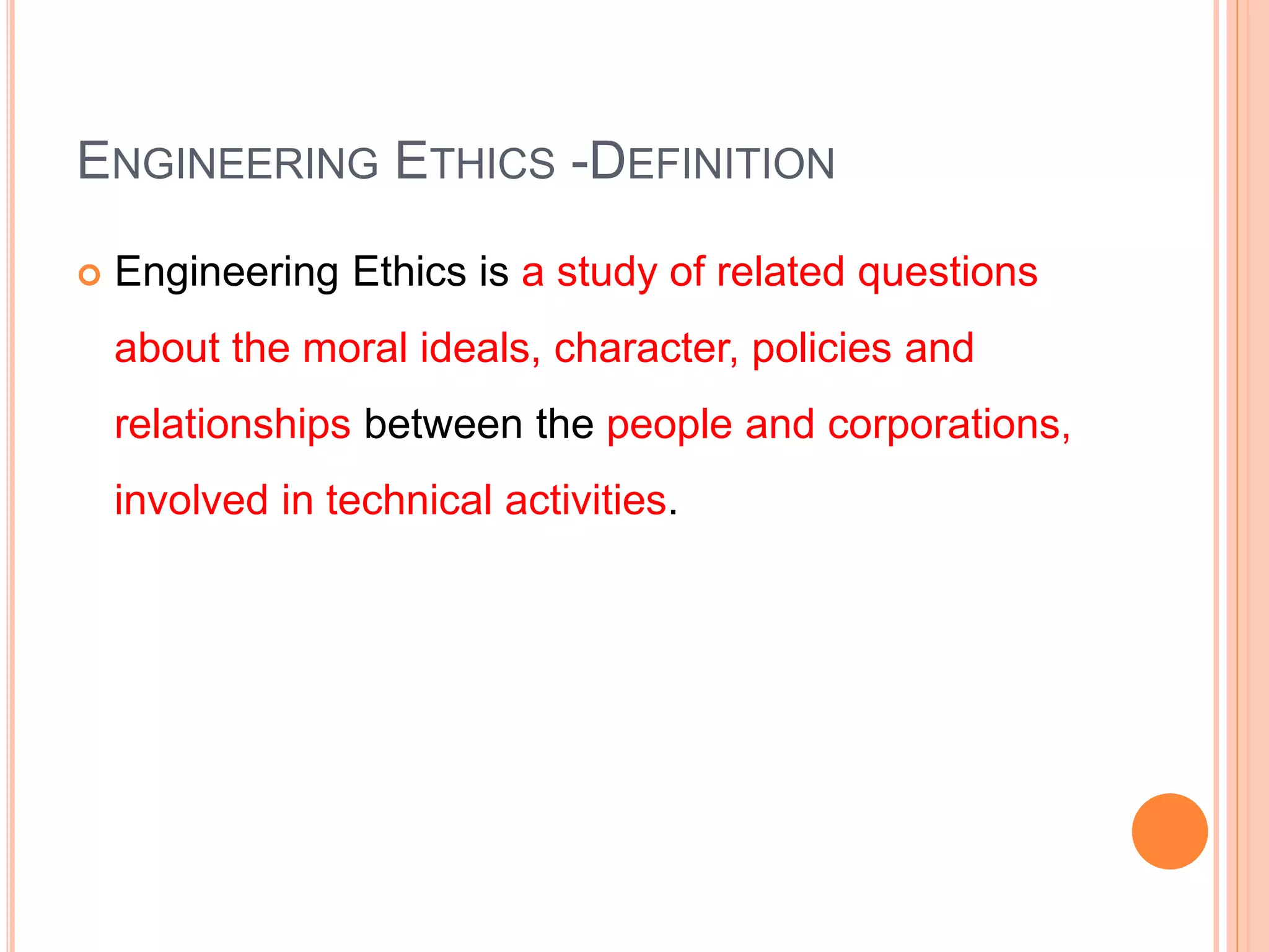 ENGINEERING ETHICS -DEFINITION
 Engineering Ethics is a study of related questions
about the moral ideals, character, policies and
relationships between the people and corporations,
involved in technical activities.
 