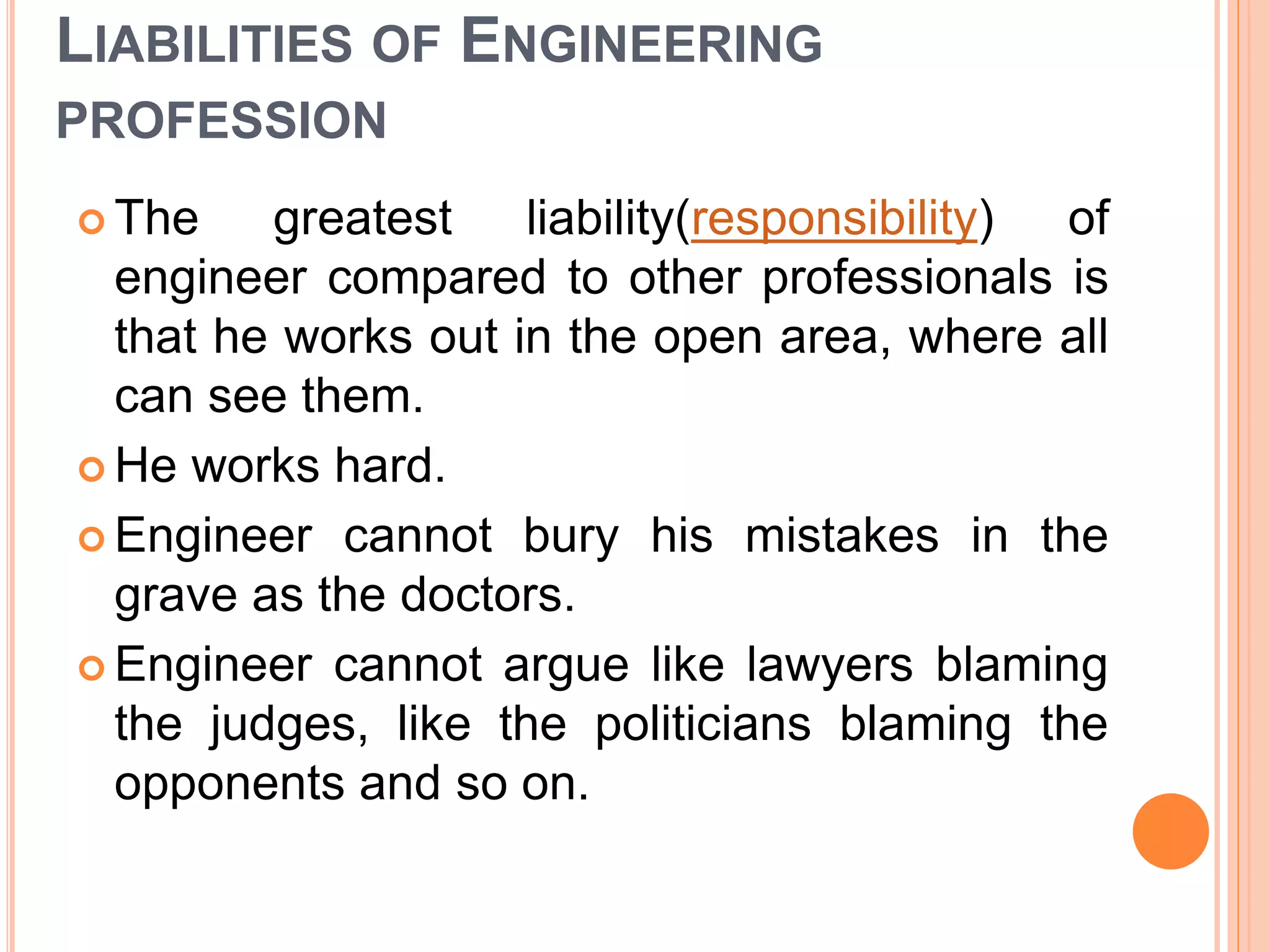 LIABILITIES OF ENGINEERING
PROFESSION
 The greatest liability(responsibility) of
engineer compared to other professionals is
that he works out in the open area, where all
can see them.
 He works hard.
 Engineer cannot bury his mistakes in the
grave as the doctors.
 Engineer cannot argue like lawyers blaming
the judges, like the politicians blaming the
opponents and so on.
 