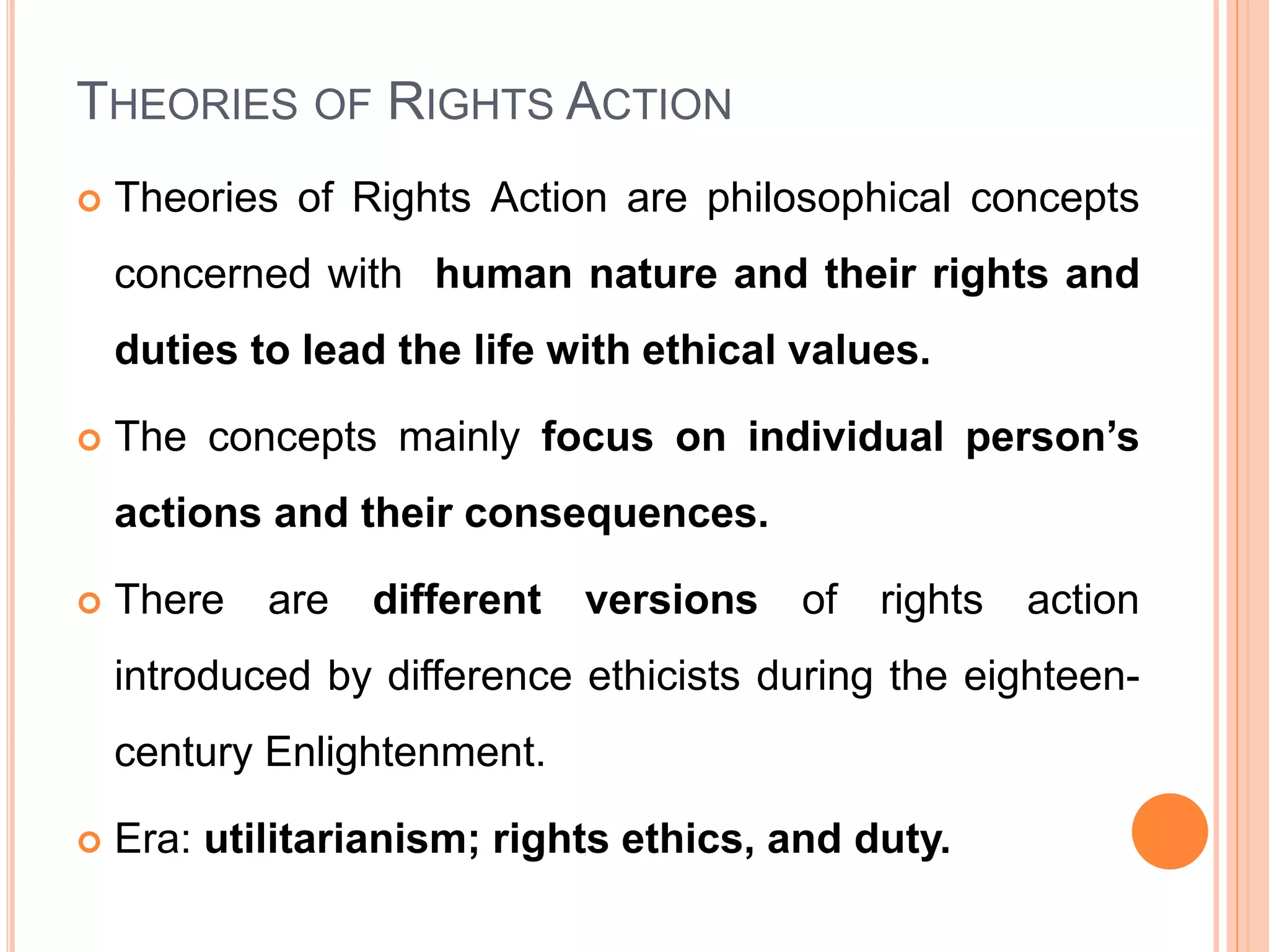 THEORIES OF RIGHTS ACTION
 Theories of Rights Action are philosophical concepts
concerned with human nature and their rights and
duties to lead the life with ethical values.
 The concepts mainly focus on individual person’s
actions and their consequences.
 There are different versions of rights action
introduced by difference ethicists during the eighteen-
century Enlightenment.
 Era: utilitarianism; rights ethics, and duty.
 