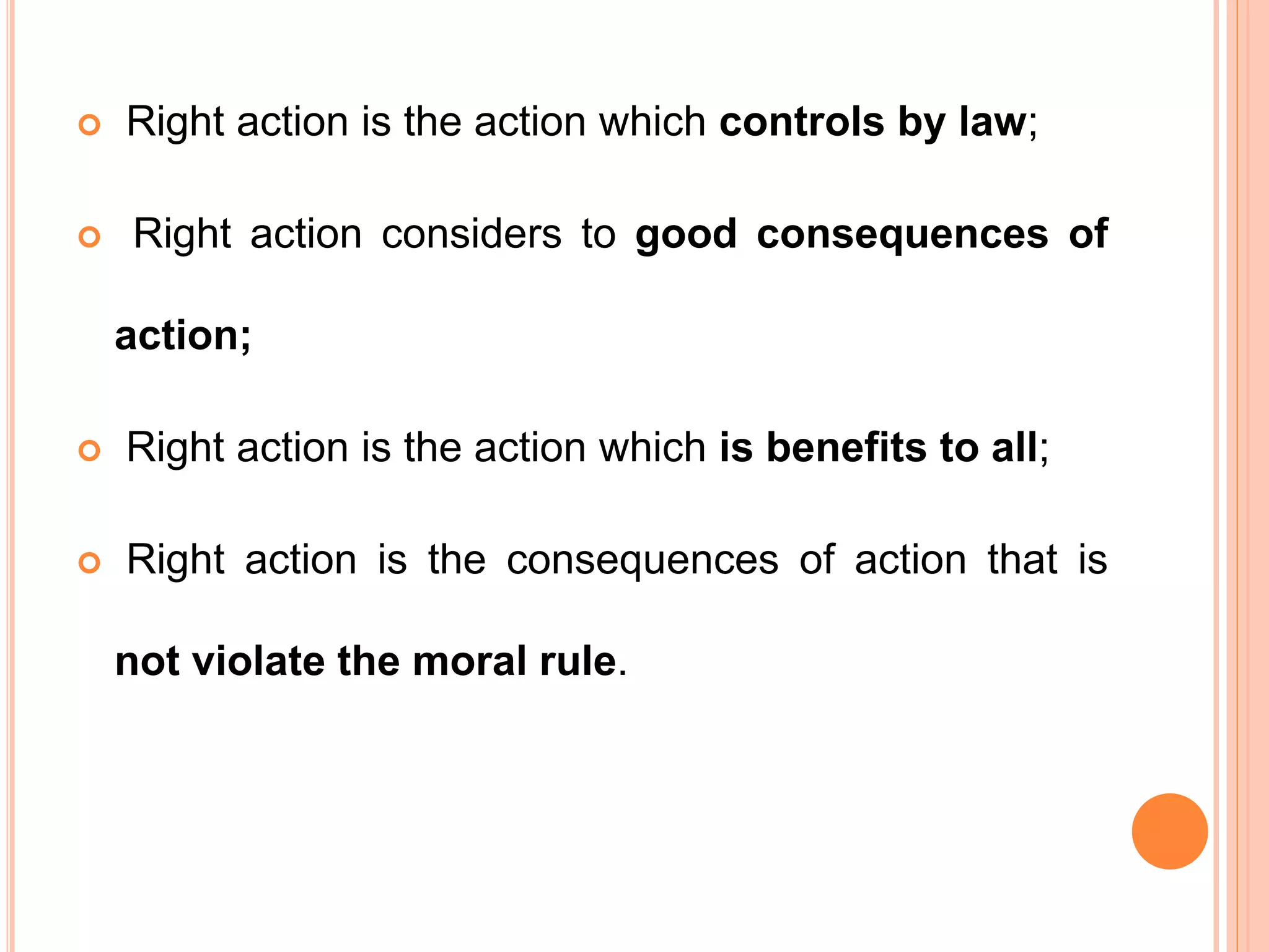  Right action is the action which controls by law;
 Right action considers to good consequences of
action;
 Right action is the action which is benefits to all;
 Right action is the consequences of action that is
not violate the moral rule.
 