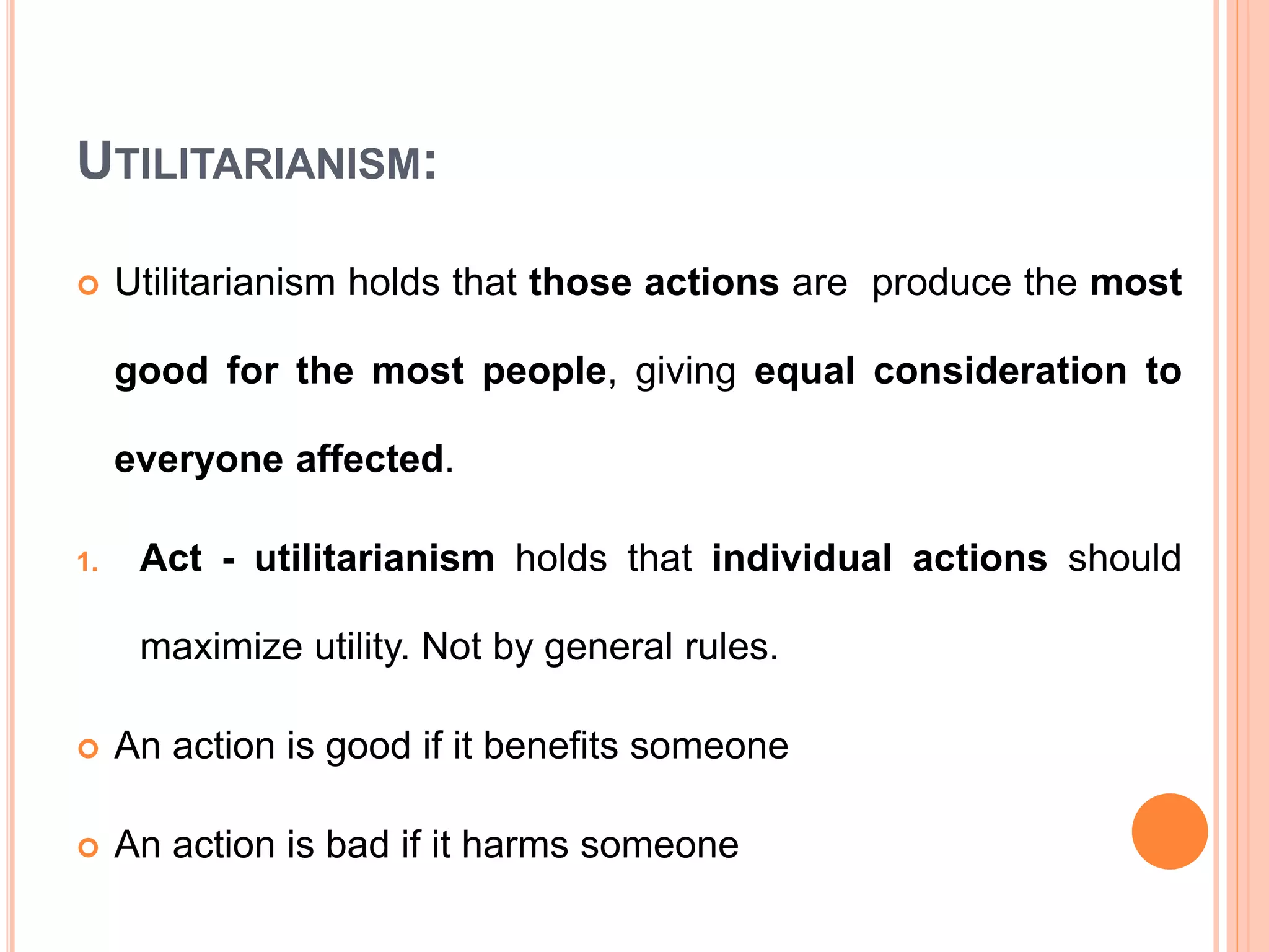UTILITARIANISM:
 Utilitarianism holds that those actions are produce the most
good for the most people, giving equal consideration to
everyone affected.
1. Act - utilitarianism holds that individual actions should
maximize utility. Not by general rules.
 An action is good if it benefits someone
 An action is bad if it harms someone
 