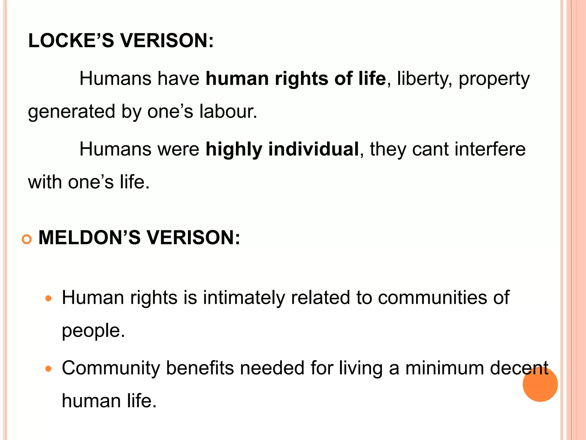 LOCKE’S VERISON:
Humans have human rights of life, liberty, property
generated by one’s labour.
Humans were highly individual, they cant interfere
with one’s life.
 MELDON’S VERISON:
 Human rights is intimately related to communities of
people.
 Community benefits needed for living a minimum decent
human life.
 