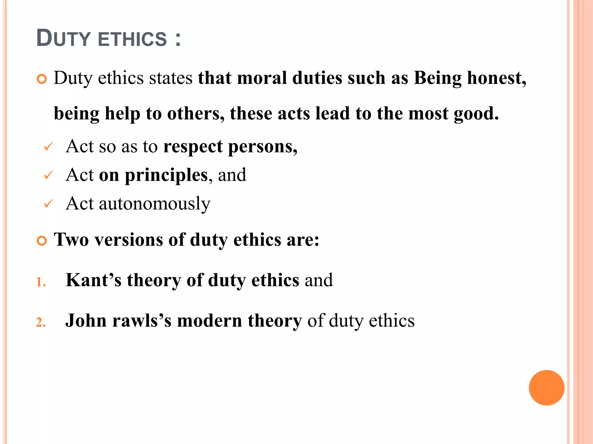 DUTY ETHICS :
 Duty ethics states that moral duties such as Being honest,
being help to others, these acts lead to the most good.
 Act so as to respect persons,
 Act on principles, and
 Act autonomously
 Two versions of duty ethics are:
1. Kant’s theory of duty ethics and
2. John rawls’s modern theory of duty ethics
 