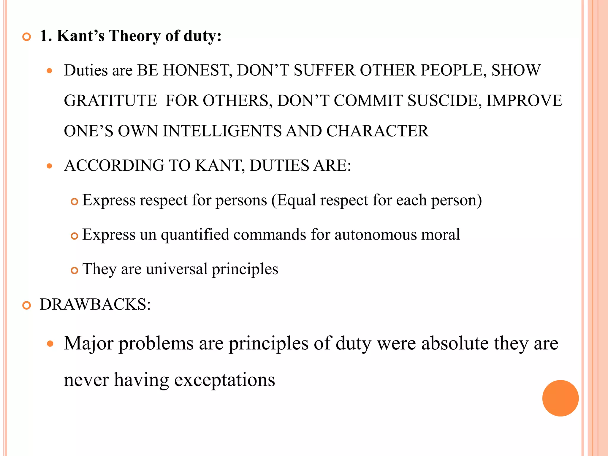  1. Kant’s Theory of duty:
 Duties are BE HONEST, DON’T SUFFER OTHER PEOPLE, SHOW
GRATITUTE FOR OTHERS, DON’T COMMIT SUSCIDE, IMPROVE
ONE’S OWN INTELLIGENTS AND CHARACTER
 ACCORDING TO KANT, DUTIES ARE:
 Express respect for persons (Equal respect for each person)
 Express un quantified commands for autonomous moral
 They are universal principles
 DRAWBACKS:
 Major problems are principles of duty were absolute they are
never having exceptations
 
