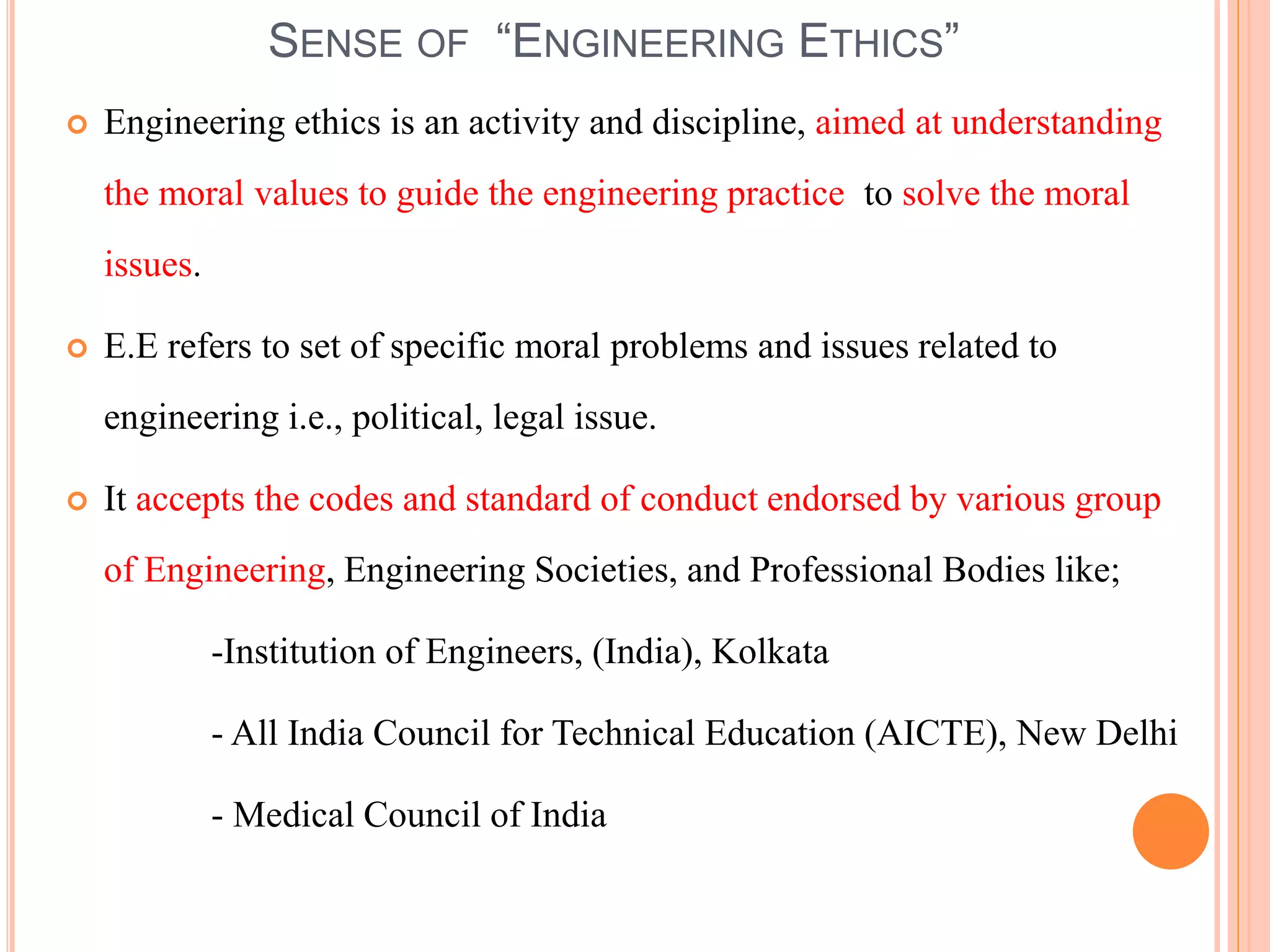 SENSE OF “ENGINEERING ETHICS”
 Engineering ethics is an activity and discipline, aimed at understanding
the moral values to guide the engineering practice to solve the moral
issues.
 E.E refers to set of specific moral problems and issues related to
engineering i.e., political, legal issue.
 It accepts the codes and standard of conduct endorsed by various group
of Engineering, Engineering Societies, and Professional Bodies like;
-Institution of Engineers, (India), Kolkata
- All India Council for Technical Education (AICTE), New Delhi
- Medical Council of India
 