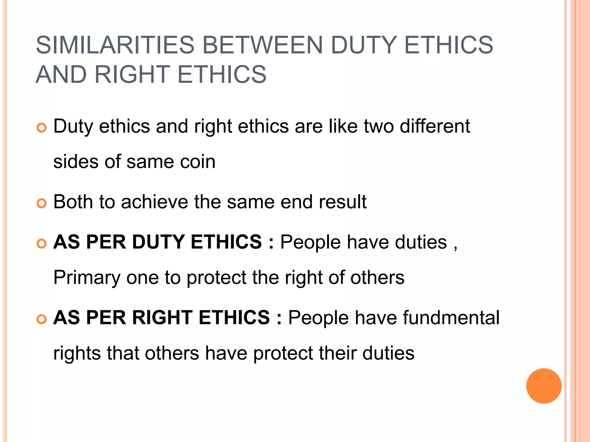 SIMILARITIES BETWEEN DUTY ETHICS
AND RIGHT ETHICS
 Duty ethics and right ethics are like two different
sides of same coin
 Both to achieve the same end result
 AS PER DUTY ETHICS : People have duties ,
Primary one to protect the right of others
 AS PER RIGHT ETHICS : People have fundmental
rights that others have protect their duties
 