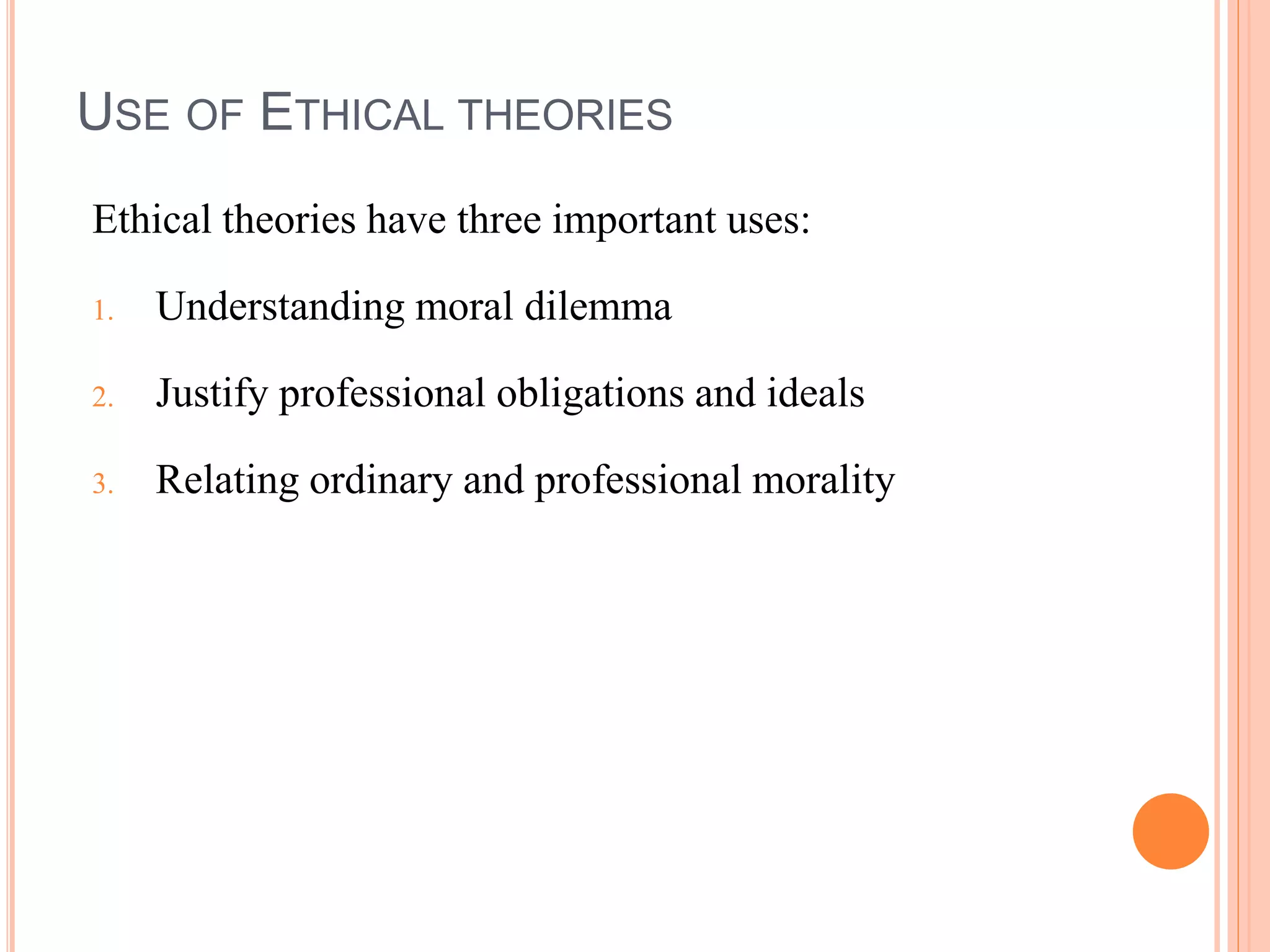 USE OF ETHICAL THEORIES
Ethical theories have three important uses:
1. Understanding moral dilemma
2. Justify professional obligations and ideals
3. Relating ordinary and professional morality
 
