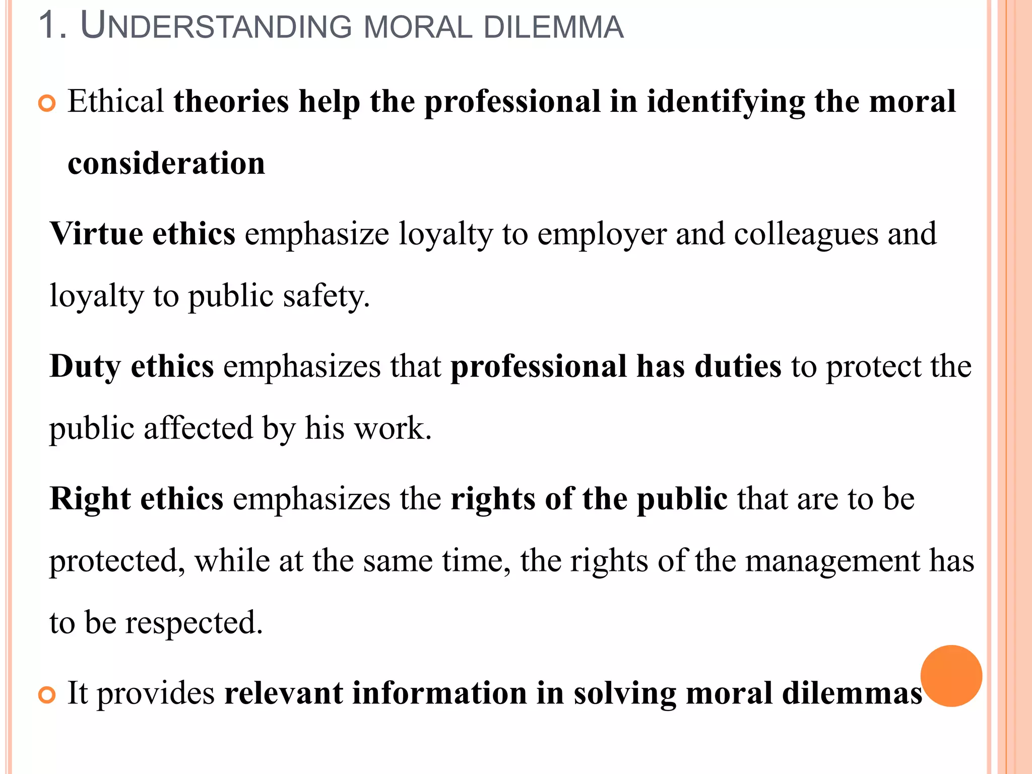 1. UNDERSTANDING MORAL DILEMMA
 Ethical theories help the professional in identifying the moral
consideration
Virtue ethics emphasize loyalty to employer and colleagues and
loyalty to public safety.
Duty ethics emphasizes that professional has duties to protect the
public affected by his work.
Right ethics emphasizes the rights of the public that are to be
protected, while at the same time, the rights of the management has
to be respected.
 It provides relevant information in solving moral dilemmas
 