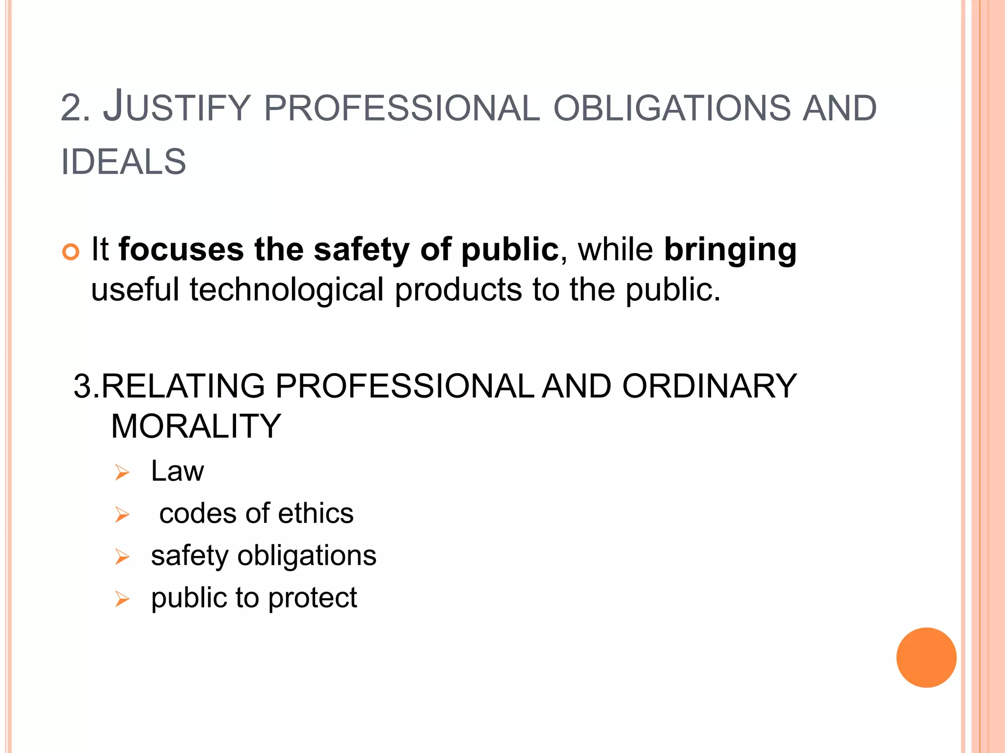2. JUSTIFY PROFESSIONAL OBLIGATIONS AND
IDEALS
 It focuses the safety of public, while bringing
useful technological products to the public.
3.RELATING PROFESSIONAL AND ORDINARY
MORALITY
 Law
 codes of ethics
 safety obligations
 public to protect
 