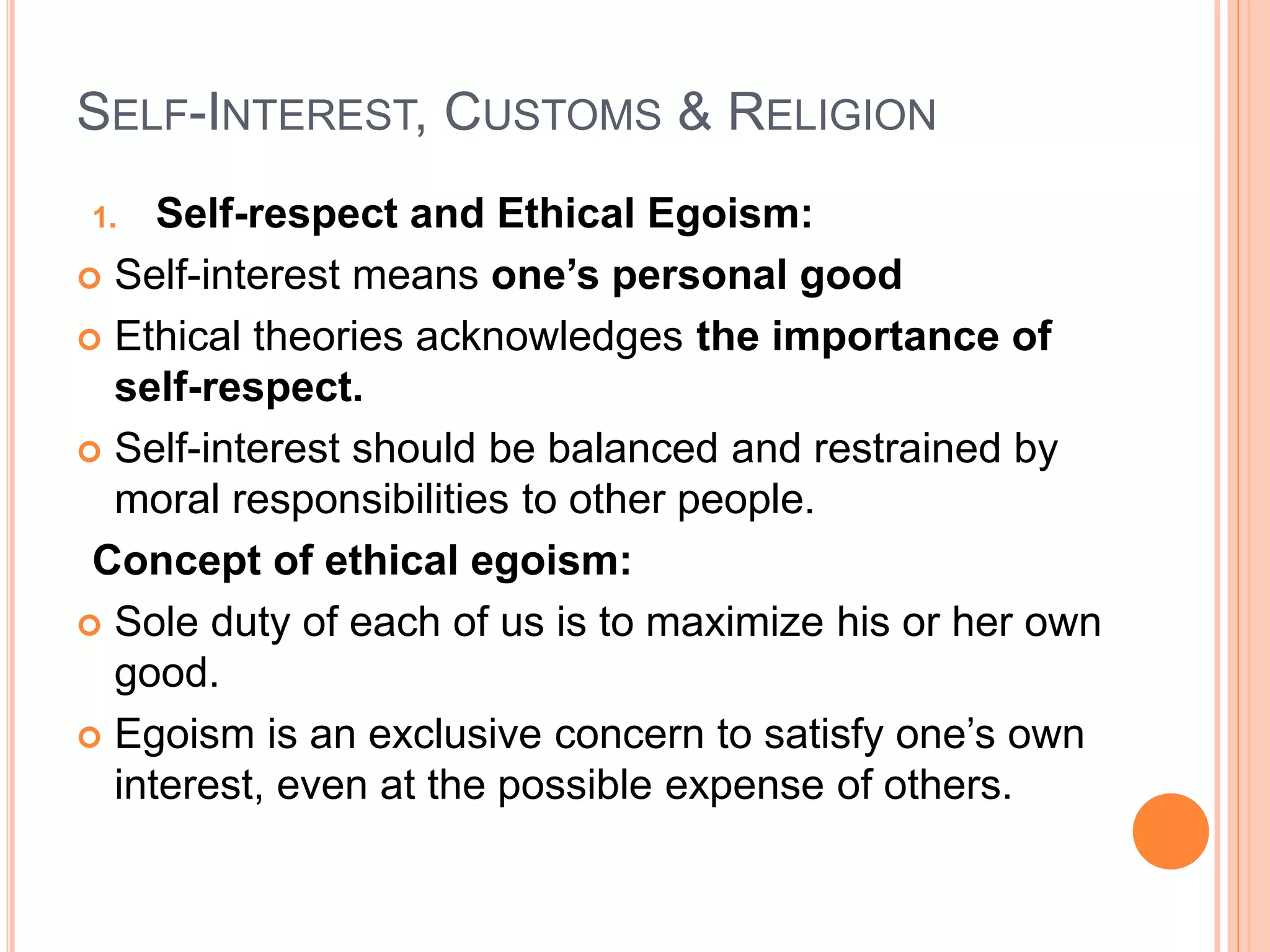 SELF-INTEREST, CUSTOMS & RELIGION
1. Self-respect and Ethical Egoism:
 Self-interest means one’s personal good
 Ethical theories acknowledges the importance of
self-respect.
 Self-interest should be balanced and restrained by
moral responsibilities to other people.
Concept of ethical egoism:
 Sole duty of each of us is to maximize his or her own
good.
 Egoism is an exclusive concern to satisfy one’s own
interest, even at the possible expense of others.
 
