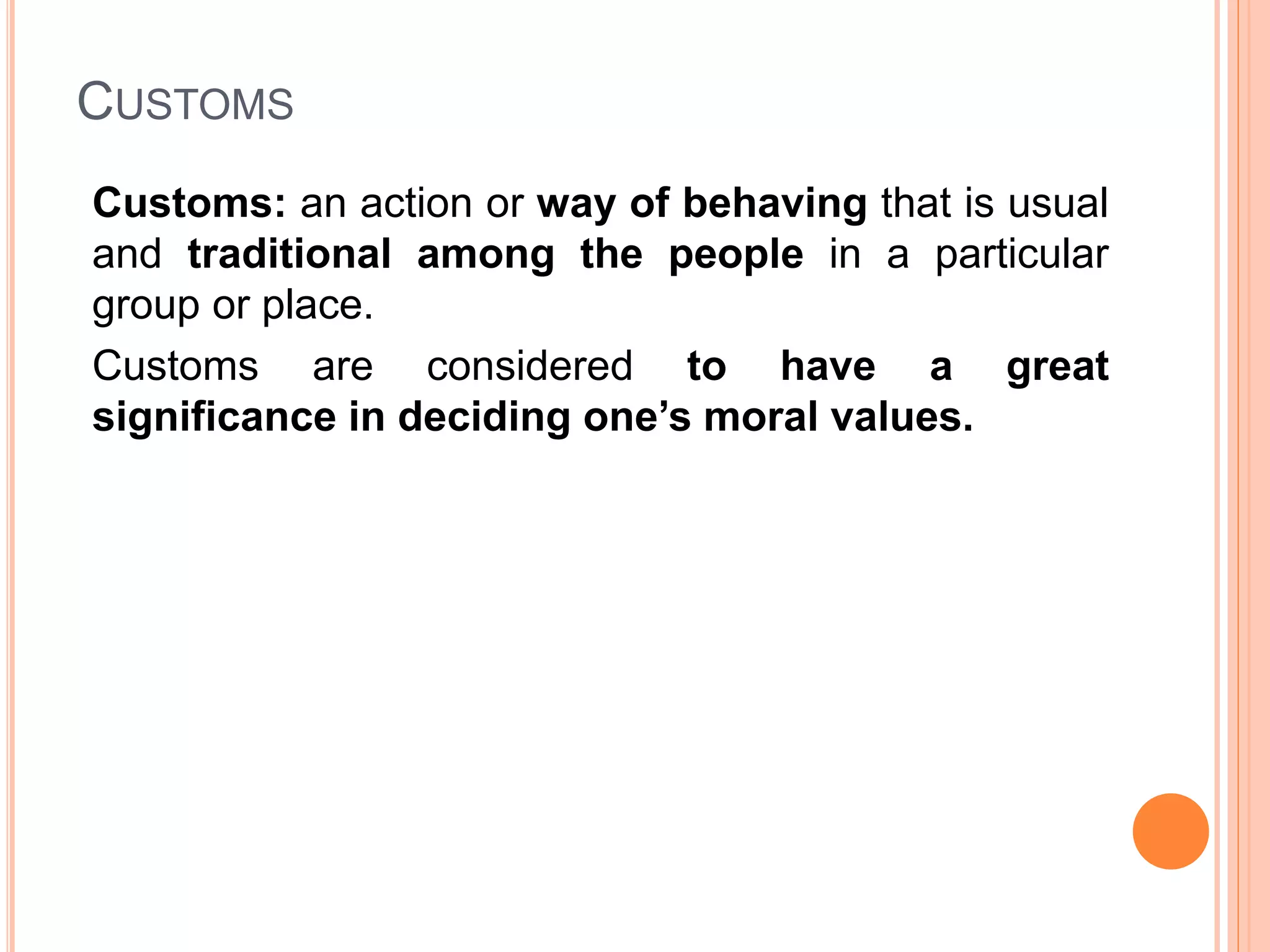 CUSTOMS
Customs: an action or way of behaving that is usual
and traditional among the people in a particular
group or place.
Customs are considered to have a great
significance in deciding one’s moral values.
 