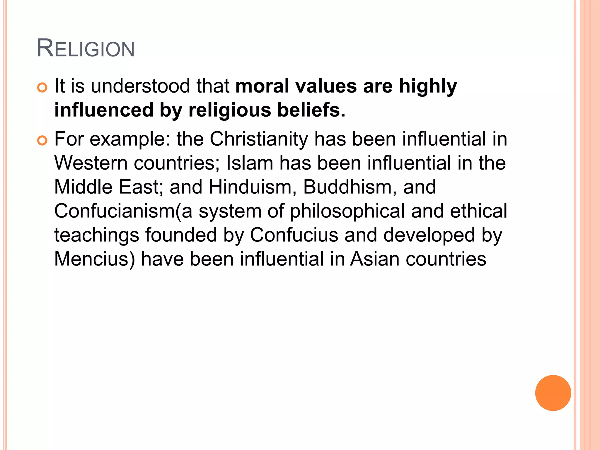 RELIGION
 It is understood that moral values are highly
influenced by religious beliefs.
 For example: the Christianity has been influential in
Western countries; Islam has been influential in the
Middle East; and Hinduism, Buddhism, and
Confucianism(a system of philosophical and ethical
teachings founded by Confucius and developed by
Mencius) have been influential in Asian countries
 