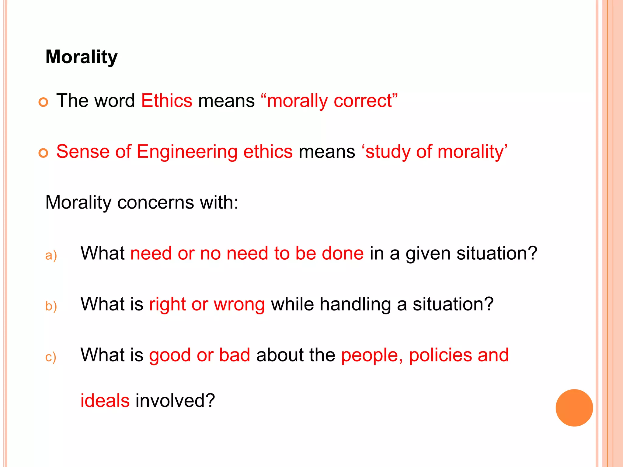 Morality
 The word Ethics means “morally correct”
 Sense of Engineering ethics means ‘study of morality’
Morality concerns with:
a) What need or no need to be done in a given situation?
b) What is right or wrong while handling a situation?
c) What is good or bad about the people, policies and
ideals involved?
 