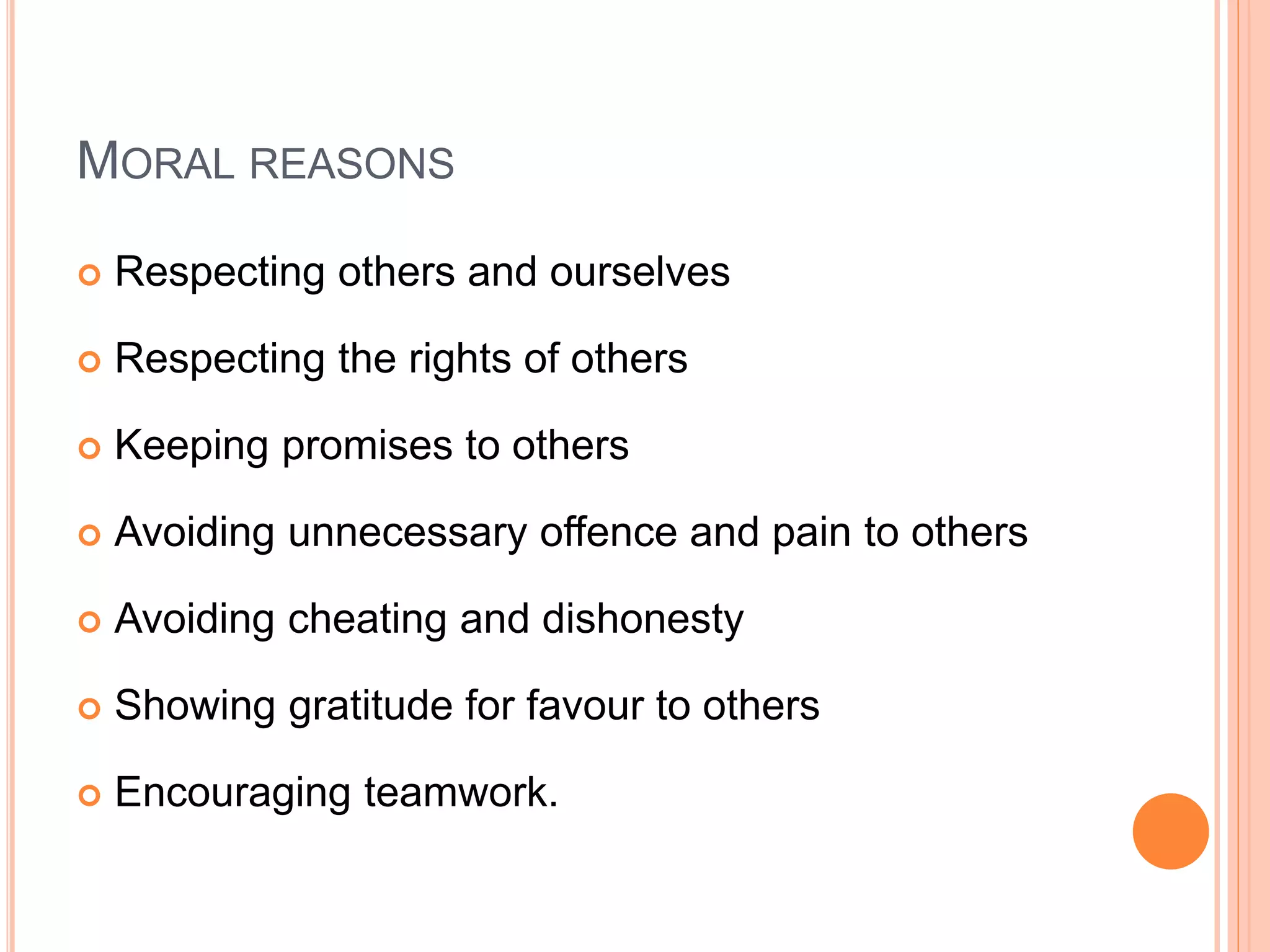 MORAL REASONS
 Respecting others and ourselves
 Respecting the rights of others
 Keeping promises to others
 Avoiding unnecessary offence and pain to others
 Avoiding cheating and dishonesty
 Showing gratitude for favour to others
 Encouraging teamwork.
 