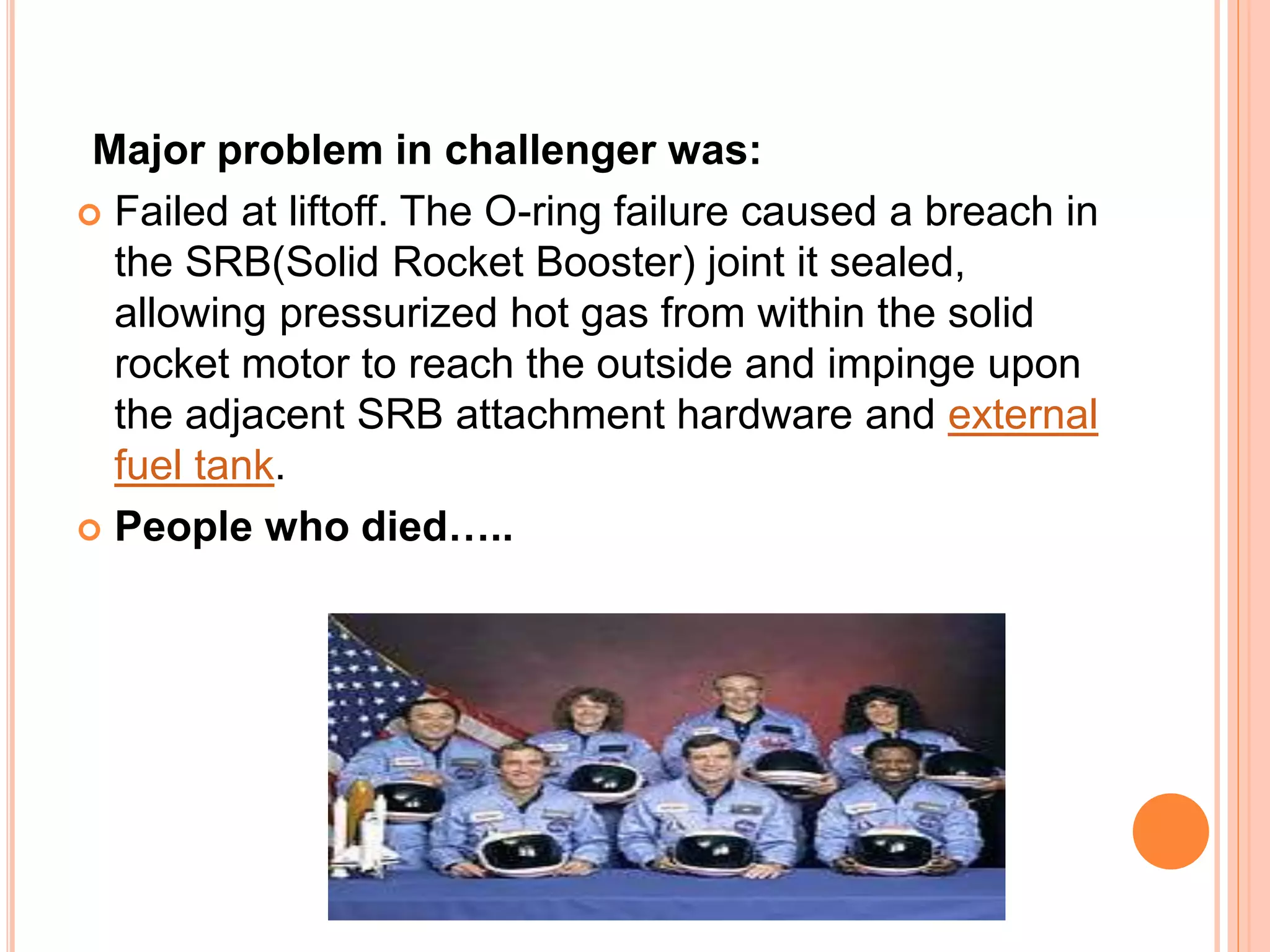 Major problem in challenger was:
 Failed at liftoff. The O-ring failure caused a breach in
the SRB(Solid Rocket Booster) joint it sealed,
allowing pressurized hot gas from within the solid
rocket motor to reach the outside and impinge upon
the adjacent SRB attachment hardware and external
fuel tank.
 People who died…..
 
