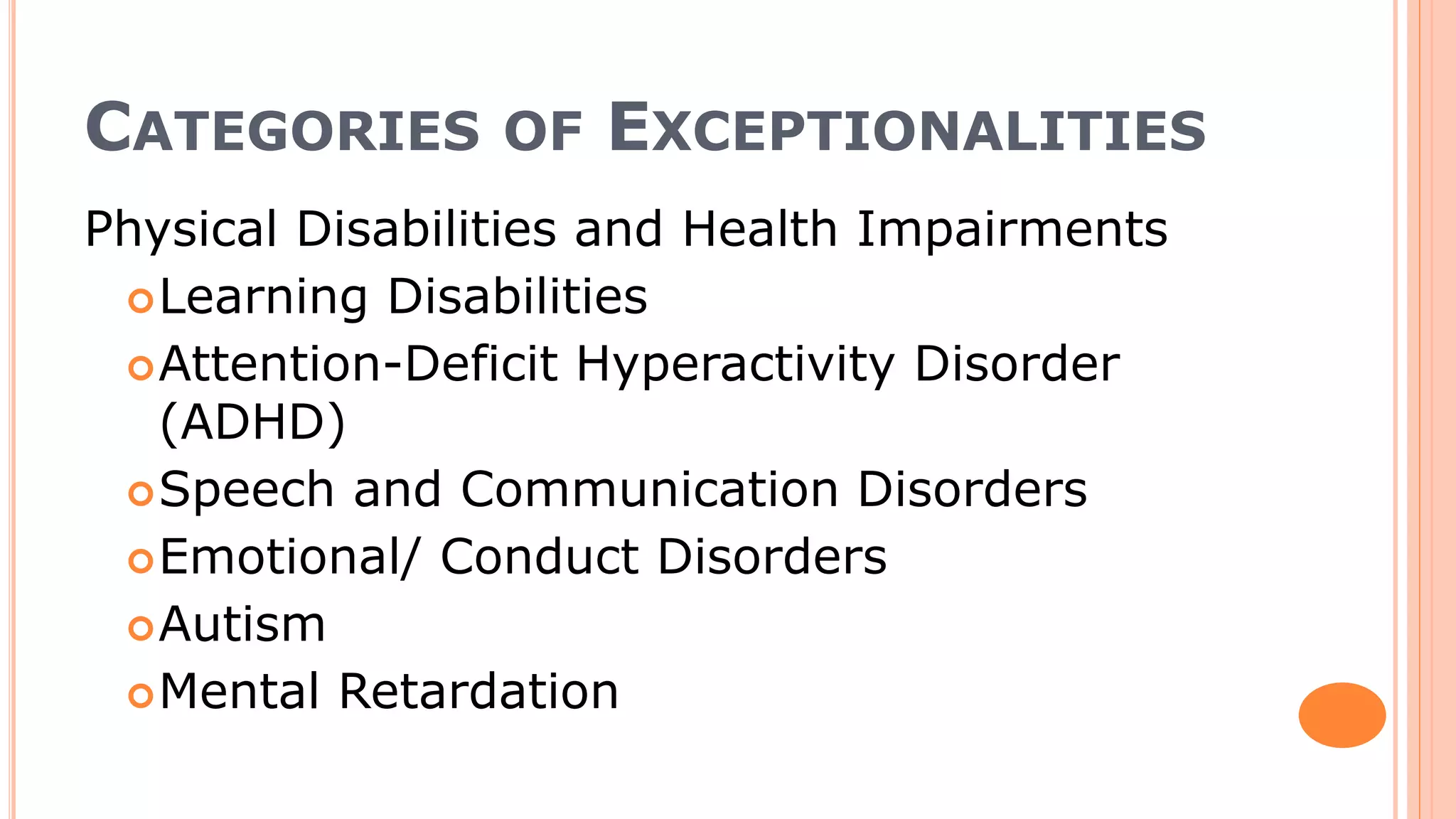 CATEGORIES OF EXCEPTIONALITIES
Physical Disabilities and Health Impairments
Learning Disabilities
Attention-Deficit Hyperactivity Disorder
(ADHD)
Speech and Communication Disorders
Emotional/ Conduct Disorders
Autism
Mental Retardation
 