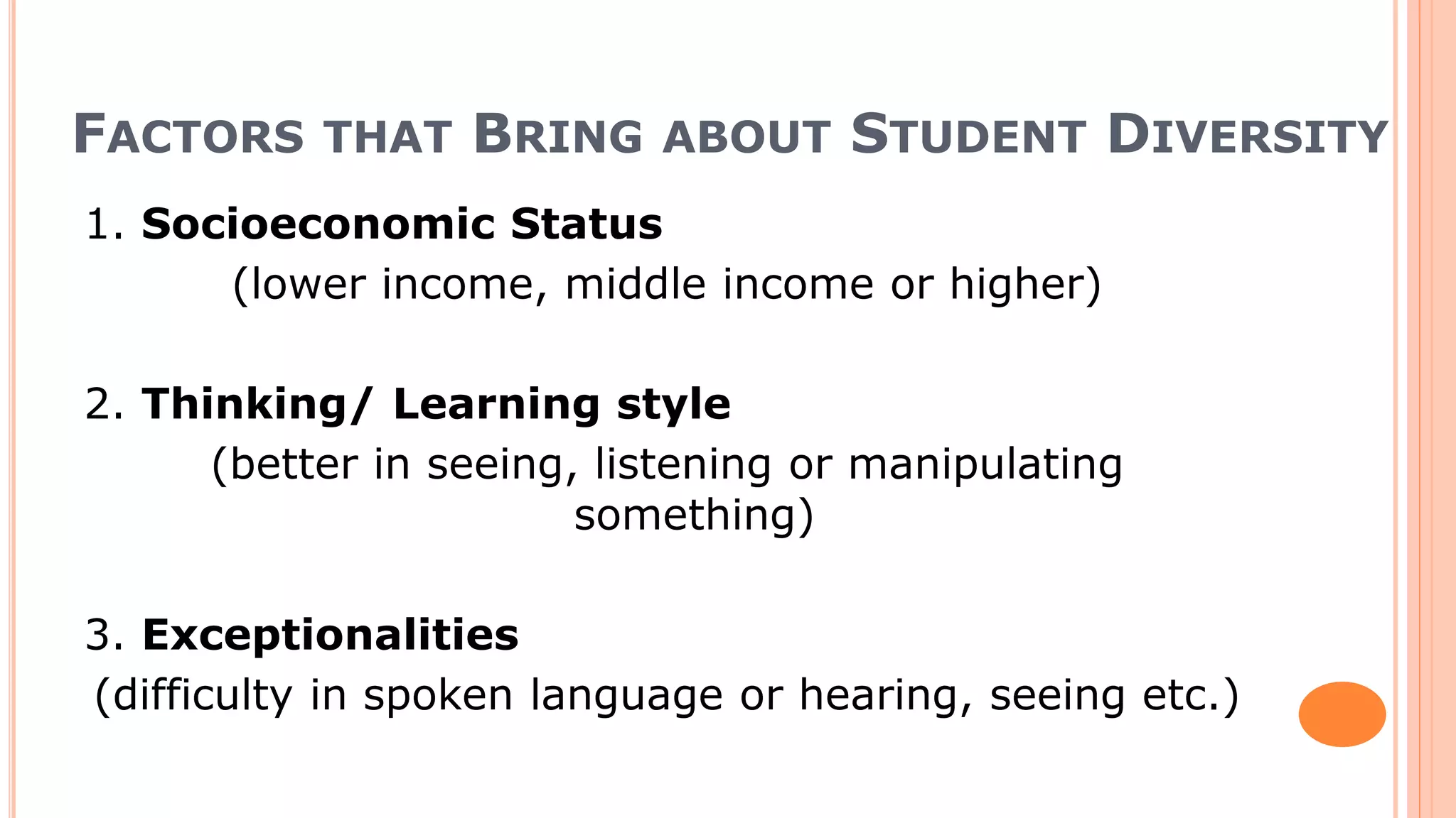 FACTORS THAT BRING ABOUT STUDENT DIVERSITY
1. Socioeconomic Status
(lower income, middle income or higher)
2. Thinking/ Learning style
(better in seeing, listening or manipulating
something)
3. Exceptionalities
(difficulty in spoken language or hearing, seeing etc.)
 