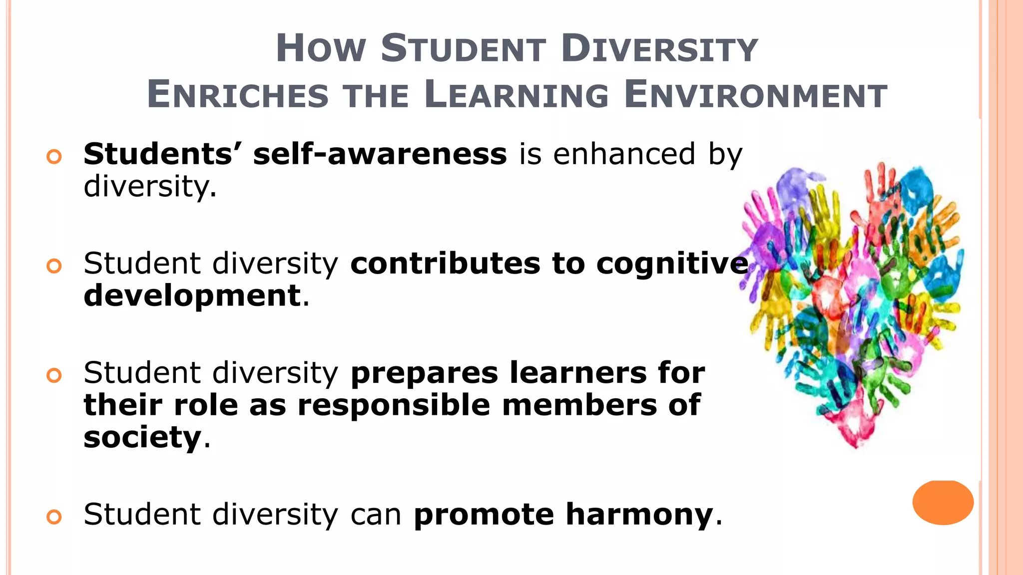 HOW STUDENT DIVERSITY
ENRICHES THE LEARNING ENVIRONMENT
 Students’ self-awareness is enhanced by
diversity.
 Student diversity contributes to cognitive
development.
 Student diversity prepares learners for
their role as responsible members of
society.
 Student diversity can promote harmony.
 